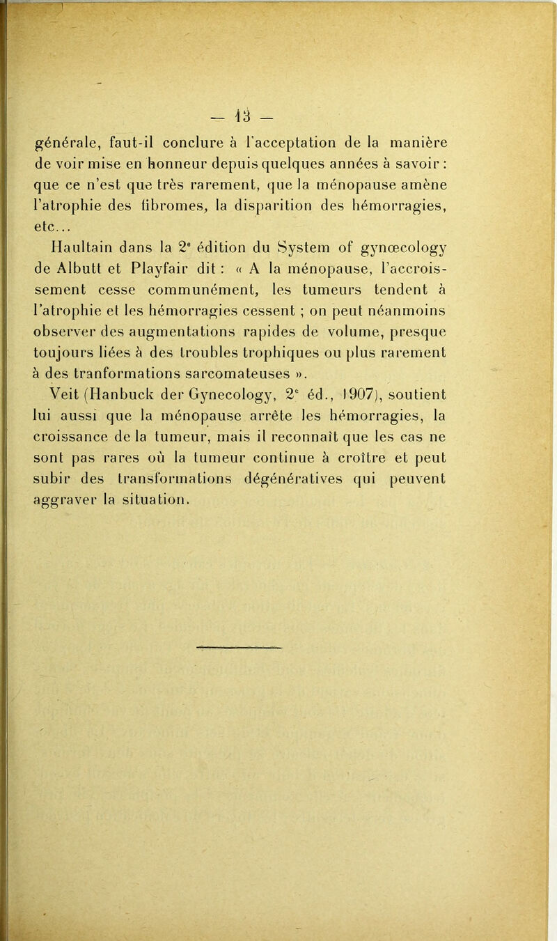 T — 13 — générale, faut-il conclure à l'acceptation de la manière de voir mise en honneur depuis quelques années à savoir : que ce n’est que très rarement, que la ménopause amène l’atrophie des tibromes, la disparition des hémorragies, etc... Haultain dans la 2e édition du System of gynœcology de Albutt et Playfair dit : « A la ménopause, l’accrois- sement cesse communément, les tumeurs tendent à l’atrophie et les hémorragies cessent ; on peut néanmoins observer des augmentations rapides de volume, presque toujours liées à des troubles trophiques ou plus rarement à des tranformations sarcomateuses ». Veit (Hanbuck der Gynecology, 2e éd., 1907), soutient lui aussi que la ménopause arrête les hémorragies, la croissance de la tumeur, mais il reconnaît que les cas ne sont pas rares où la tumeur continue à croître et peut subir des transformations dégénératives qui peuvent aggraver la situation.