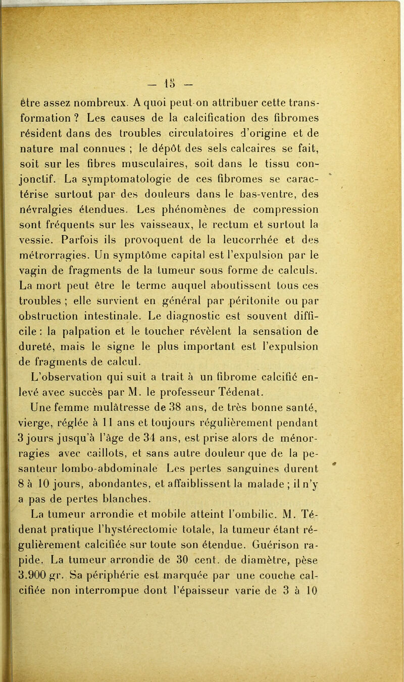 - 18 - être assez nombreux. A quoi peut on attribuer cette trans- formation ? Les causes de la calcification des fibromes résident dans des troubles circulatoires d’origine et de nature mal connues ; le dépôt des sels calcaires se fait, soit sur les fibres musculaires, soit dans le tissu con- jonctif. La symptomatologie de ces fibromes se carac- térise surtout par des douleurs dans le bas-ventre, des névralgies étendues. Les phénomènes de compression sont fréquents sur les vaisseaux, le rectum et surtout la vessie. Parfois ils provoquent de la leucorrhée et des métrorragies. Un symptôme capital est l’expulsion par le vagin de fragments de la tumeur sous forme de calculs. La mort peut être le terme auquel aboutissent tous ces troubles ; elle survient en général par péritonite ou par obstruction intestinale. Le diagnostic est souvent diffi- cile : la palpation et le toucher révèlent la sensation de dureté, mais le signe le plus important est l’expulsion de fragments de calcul. L’observation qui suit a trait à un fibrome calcifié en- levé avec succès par M. le professeur Tédenat. Une femme mulâtresse de 38 ans, de très bonne santé, vierge, réglée à 11 ans et toujours régulièrement pendant 3 jours jusqu’à l’âge de 34 ans, est prise alors de ménor- ragies avec caillots, et sans autre douleur que de la pe- santeur lombo-abdominale Les pertes sanguines durent 8 à 10 jours, abondantes, et affaiblissent la malade; il n’y a pas de pertes blanches. La tumeur arrondie et mobile atteint l’ombilic. M. Té- denat pratique l’hystérectomie totale, la tumeur étant ré- gulièrement calcifiée sur toute son étendue. Guérison ra- pide. La tumeur arrondie de 30 cent, de diamètre, pèse 3.900 gr. Sa périphérie est marquée par une couche cal- cifiée non interrompue dont l’épaisseur varie de 3 à 10