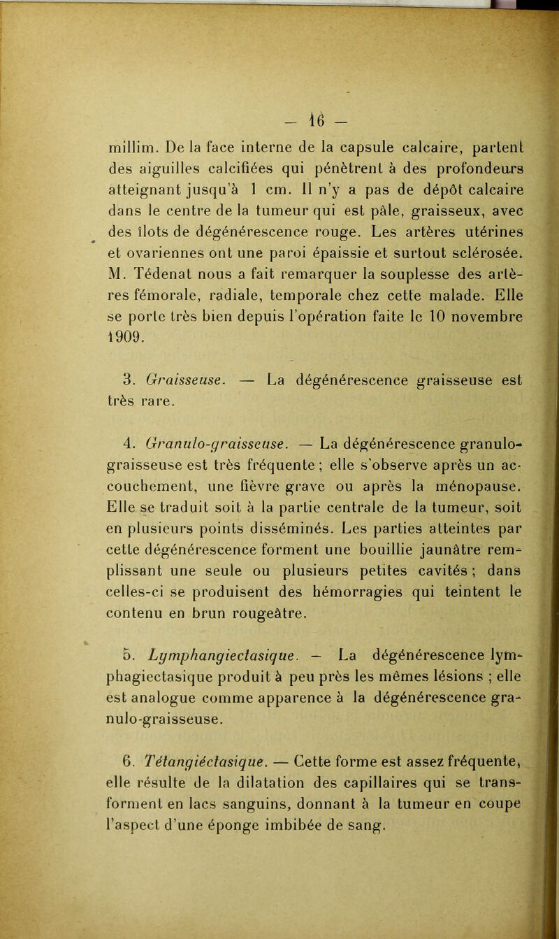 millim. De la face interne de la capsule calcaire, partent des aiguilles calcifiées qui pénètrent à des profondeurs atteignant jusqu’à 1 cm. 11 n’y a pas de dépôt calcaire dans le centre de la tumeur qui est pâle, graisseux, avec des îlots de dégénérescence rouge. Les artères utérines et ovariennes ont une paroi épaissie et surtout sclérosée* M. Tédenat nous a fait remarquer la souplesse des artè- res fémorale, radiale, temporale chez cette malade. Elle se porte très bien depuis l’opération faite le 10 novembre 1909. 3. Graisseuse. — La dégénérescence graisseuse est très rare. 4. Granulo-graisseuse. — La dégénérescence granulo- graisseuse est très fréquente; elle s’observe après un ac- couchement, une fièvre grave ou après la ménopause. Elle se traduit soit à la partie centrale de la tumeur, soit en plusieurs points disséminés. Les parties atteintes par cette dégénérescence forment une bouillie jaunâtre rem- plissant une seule ou plusieurs petites cavités ; dans celles-ci se produisent des hémorragies qui teintent le contenu en brun rougeâtre. 5. Lymphangiectasique. — La dégénérescence lym- phagiectasique produit à peu près les mêmes lésions ; elle est analogue comme apparence à la dégénérescence gra- nulo-graisseuse. 6. Tétangiéctasique. — Cette forme est assez fréquente, elle résulte de la dilatation des capillaires qui se trans- forment en lacs sanguins, donnant à la tumeur en coupe l’aspect d’une éponge imbibée de sang.