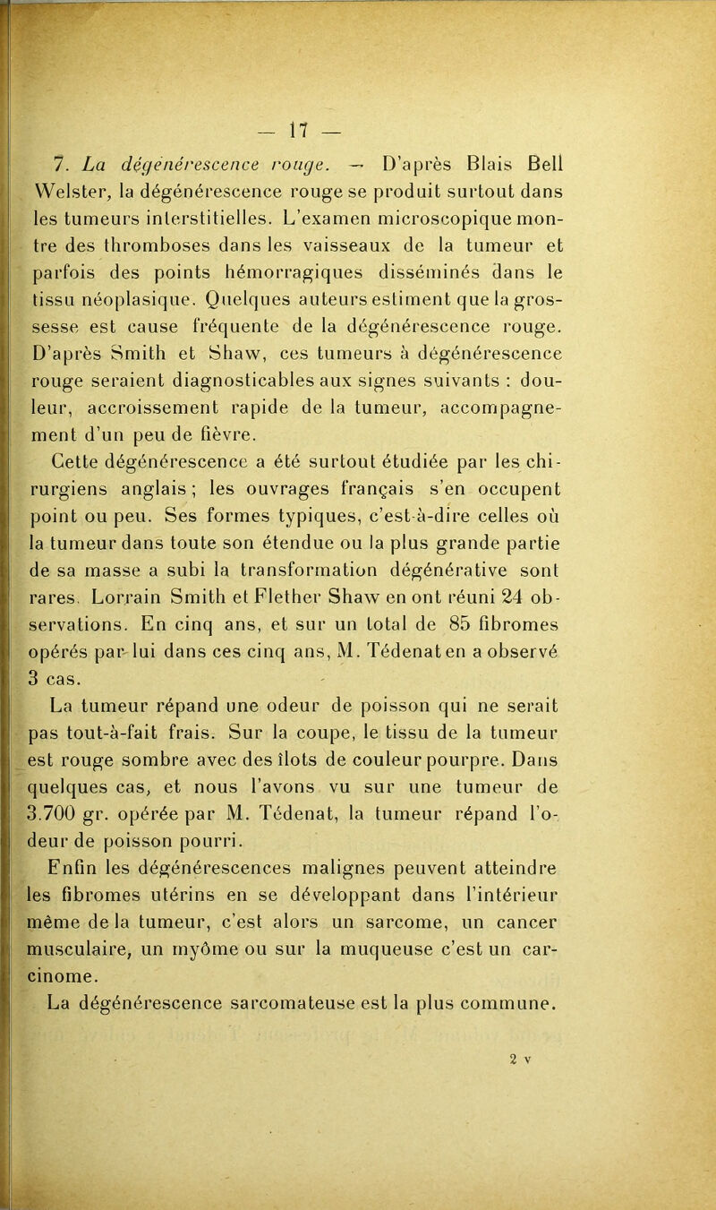 7. La dégénérescence rouge. — D’après Blais Bell Welster, la dégénérescence rouge se produit surtout dans les tumeurs interstitielles. L’examen microscopique mon- tre des thromboses dans les vaisseaux de la tumeur et parfois des points hémorragiques disséminés dans le tissu néoplasique. Quelques auteurs estiment que la gros- sesse est cause fréquente de la dégénérescence rouge. D’après Smith et Shaw, ces tumeurs à dégénérescence rouge seraient diagnosticables aux signes suivants : dou- leur, accroissement rapide de la tumeur, accompagne- ment d’un peu de fièvre. Cette dégénérescence a été surtout étudiée par les chi- rurgiens anglais; les ouvrages français s’en occupent point ou peu. Ses formes typiques, c’est à-dire celles où la tumeur dans toute son étendue ou la plus grande partie de sa masse a subi la transformation dégénérative sont rares. Lorrain Smith et Fiether Shaw en ont réuni 24 ob- servations. En cinq ans, et sur un total de 85 fibromes opérés par lui dans ces cinq ans, M. Tédenaten a observé 3 cas. La tumeur répand une odeur de poisson qui ne serait pas tout-à-fait frais. Sur la coupe, le tissu de la tumeur est rouge sombre avec des îlots de couleur pourpre. Dans quelques cas, et nous l’avons vu sur une tumeur de 3.700 gr. opérée par M. Tédenat, la tumeur répand l’o- deur de poisson pourri. Enfin les dégénérescences malignes peuvent atteindre les fibromes utérins en se développant dans l’intérieur même de la tumeur, c’est alors un sarcome, un cancer musculaire, un myôme ou sur la muqueuse c’est un car- cinome. La dégénérescence sarcomateuse est la plus commune.