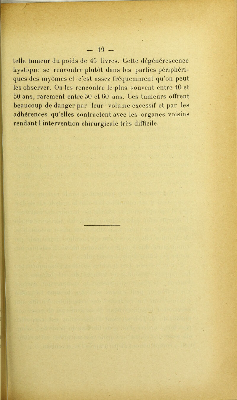 — 1Ô — telle tumeur du poids de 45 livres. Cette dégénérescence kystique se rencontre plutôt dans les parties périphéri- ques des myômes et c’est assez fréquemment qu’on peut les observer. On les rencontre le plus souvent entre 40 et 50 ans, rarement entre 50 et 60 ans. Ces tumeurs offrent beaucoup de danger par leur volume excessif et par les adhérences qu’elles contractent avec les organes voisins rendant l’intervention chirurgicale très difficile.