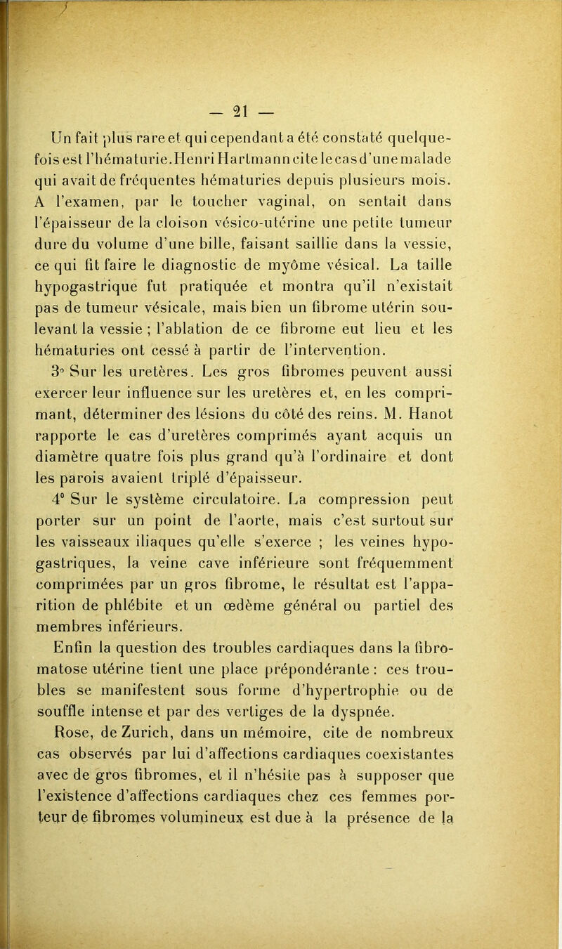 Un fait plus rare et qui cependant a été constaté quelque- fois est l'hématurie.Henri Hartmann cite lecasd’une malade qui avait de fréquentes hématuries depuis plusieurs mois. A l’examen, par le toucher vaginal, on sentait dans l’épaisseur de la cloison vésico-utérine une petite tumeur dure du volume d’une bille, faisant saillie dans la vessie, ce qui fit faire le diagnostic de myôme vésical. La taille hypogastrique fut pratiquée et montra qu’il n’existait pas de tumeur vésicale, mais bien un fibrome utérin sou- levant la vessie ; l’ablation de ce fibrome eut lieu et les hématuries ont cessé à partir de l’intervention. 3° Sur les uretères. Les gros fibromes peuvent aussi exercer leur influence sur les uretères et, en les compri- mant, déterminer des lésions du côté des reins. M. Hanot rapporte le cas d’uretères comprimés ayant acquis un diamètre quatre fois plus grand qu’à l’ordinaire et dont les parois avaient triplé d’épaisseur. 4° Sur le système circulatoire. La compression peut porter sur un point de l’aorte, mais c’est surtout sur les vaisseaux iliaques qu’elle s’exerce ; les veines hypo- gastriques, la veine cave inférieure sont fréquemment comprimées par un gros fibrome, le résultat est l’appa- rition de phlébite et un œdème général ou partiel des membres inférieurs. Enfin la question des troubles cardiaques dans la (ibro- matose utérine tient une place prépondérante : ces trou- bles se manifestent sous forme d’hypertrophie ou de souffle intense et par des vertiges de la dyspnée. Rose, de Zurich, dans un mémoire, cite de nombreux cas observés par lui d’affections cardiaques coexistantes avec de gros fibromes, et il n’hésite pas à supposer que l’existence d’affections cardiaques chez ces femmes por- teur de fibromes volumineux est due à la présence de la