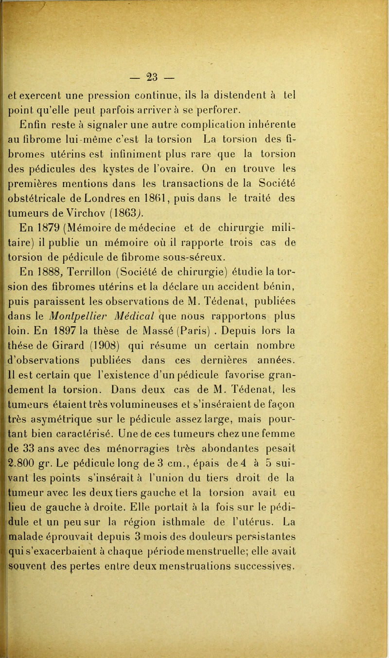 ” et exercent une pression continue, ils la distendent à tel | point qu’elle peut parfois arrivera se perforer. Enfin reste à signaler une autre complication inhérente Iau fibrome lui-même c’est la torsion La torsion des fi- bromes utérins est infiniment plus rare que la torsion Ides pédicules des kystes de l’ovaire. On en trouve les premières mentions dans les transactions de la Société | obstétricale de Londres en 1861, puis dans le traité des I tumeurs de Virchov (1863,). En 1879 (Mémoire de médecine et de chirurgie mili- I taire) il publie un mémoire où il rapporte trois cas de l torsion de pédicule de fibrome sous-séreux. En 1888, Terrillon (Société de chirurgie) étudie la tor- I sion des fibromes utérins et la déclare un accident bénin, | puis paraissent les observations de M. Tédenat, publiées dans le Montpellier Médical que nous rapportons plus loin. En 18971a thèse de Massé (Paris) . Depuis lors la thèse de Girard (1908) qui résume un certain nombre d’observations publiées dans ces dernières années. 11 est certain que l’existence d’un pédicule favorise gran- dement la torsion. Dans deux cas de M. Tédenat, les tumeurs étaient très volumineuses et s’inséraient de façon très asymétrique sur le pédicule assez large, mais pour- tant bien caractérisé. Une de ces tumeurs chez une femme de 33 ans avec des ménorragies très abondantes pesait 2.800 gr. Le pédicule long de 3 cm., épais de 4 à 5 sui- vant les points s’insérait à l’union du tiers droit de la tumeur avec les deux tiers gauche et la torsion avait eu lieu de gauche à droite. Elle portait à la fois sur le pédi- dule et un peu sur la région isthmale de l’utérus. La malade éprouvait depuis 3 mois des douleurs persistantes qui s’exacerbaient à chaque période menstruelle; elle avait souvent des pertes entre deux menstruations successives. I