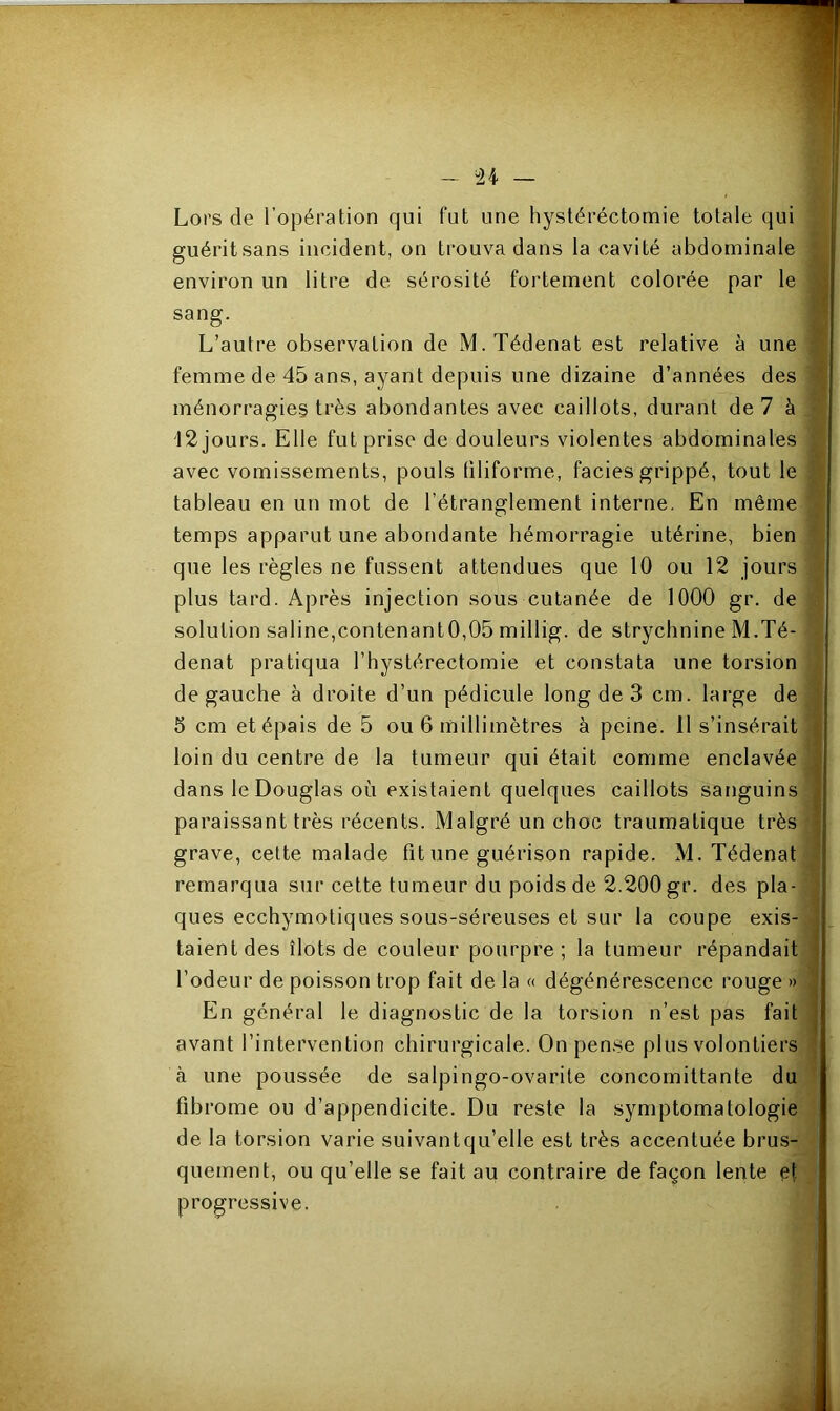 Lors de l’opération qui fut une hystéréctomie totale qui guéritsans incident, on trouva dans la cavité abdominale environ un litre de sérosité fortement colorée par le sang. L’autre observation de M.Tédenat est relative à une femme de 45 ans, ayant depuis une dizaine d’années des ménorragies très abondantes avec caillots, durant de 7 à 12 jours. Elle fut prise de douleurs violentes abdominales avec vomissements, pouls filiforme, faciès grippé, tout le tableau en un mot de l’étranglement interne. En même temps apparut une abondante hémorragie utérine, bien que les règles ne fussent attendues que 10 ou 12 jours plus tard. Après injection sous cutanée de 1000 gr. de solution saline,contenantO,05 millig. de strychnine M.Té- denat pratiqua l’hystérectomie et constata une torsion de gauche à droite d’un pédicule long de 3 cm. large de 3 cm et épais de 5 ou 6 millimètres à peine. 11 s’insérait loin du centre de la tumeur qui était comme enclavée dans le Douglas où existaient quelques caillots sanguins paraissant très récents. Malgré un choc traumatique très grave, cette malade fît une guérison rapide. M. Tédenat remarqua sur cette tumeur du poids de 2.200 gr. des pla- ques ecchymotiques sous-séreuses et sur la coupe exis- taient des îlots de couleur pourpre; la tumeur répandait l’odeur de poisson trop fait de la « dégénérescence rouge » En général le diagnostic de la torsion n’est pas fait avant l’intervention chirurgicale. On pense plus volontiers à une poussée de salpingo-ovarite concomittante du fibrome ou d’appendicite. Du reste la symptomatologie de la torsion varie suivant qu’elle est très accentuée brus- quement, ou qu’elle se fait au contraire de façon lente et progressive.