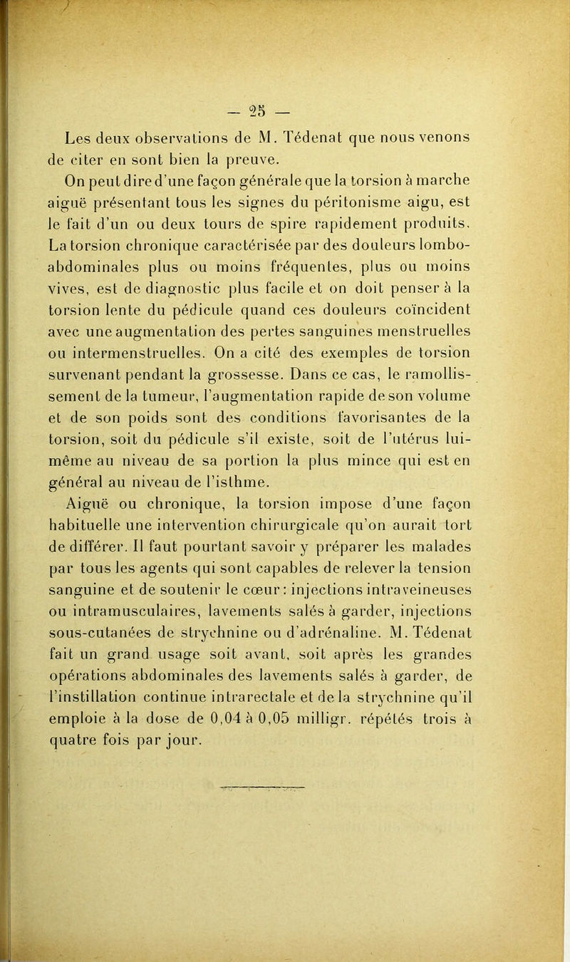 de citer en sont bien la preuve. On peut dire d’une façon générale que la torsion à marche aiguë présentant tous les signes du péritonisme aigu, est le fait d’un ou deux tours de spire rapidement produits, La torsion chronique caractérisée par des douleurs lombo- abdominales plus ou moins fréquentes, plus ou moins vives, est de diagnostic plus facile et on doit penser à la torsion lente du pédicule quand ces douleurs coïncident avec une augmentation des pertes sanguines menstruelles ou intermenstruelles. On a cité des exemples de torsion survenant pendant la grossesse. Dans ce cas, le ramollis- sement de la tumeur, l’augmentation rapide de son volume et de son poids sont des conditions favorisantes de la torsion, soit du pédicule s’il existe, soit de l’utérus lui- même au niveau de sa portion la plus mince qui est en général au niveau de l’isthme. Aiguë ou chronique, la torsion impose d’une façon habituelle une intervention chirurgicale qu’on aurait tort de différer. Il faut pourtant savoir y préparer les malades par tous les agents qui sont capables de relever la tension sanguine et de soutenir le cœur: injections intraveineuses ou intramusculaires, lavements salés à garder, injections sous-cutanées de strychnine ou d’adrénaline. M. Tédenat fait un grand usage soit avant, soit après les grandes opérations abdominales des lavements salés à garder, de l’instillation continue intrarectale et delà strychnine qu’il emploie à la dose de 0,04 à 0,05 milligr. répétés trois à quatre fois par jour.