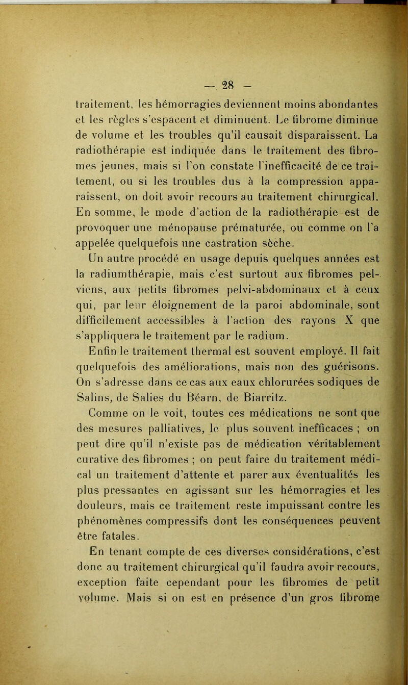 traitement, les hémorragies deviennent moins abondantes et les règles s’espacent et diminuent. Le fibrome diminue de volume et les troubles qu’il causait disparaissent. La radiothérapie est indiquée dans le traitement des fibro- mes jeunes, mais si l’on constate l’inefficacité de ce trai- tement, ou si les troubles dus à la compression appa- raissent, on doit avoir recours au traitement chirurgical. En somme, le mode d’action de la radiothérapie est de provoquer une ménopause prématurée, ou comme on l’a appelée quelquefois une castration sèche. Un autre procédé en usage depuis quelques années est la radiumthérapie, mais c’est surtout aux fibromes pel- viens, aux petits fibromes pelvi-abdominaux et à ceux qui, par leur éloignement de la paroi abdominale, sont difficilement accessibles à l’action des rayons X que s’appliquera le traitement par le radium. Enfin le traitement thermal est souvent employé. Il fait quelquefois des améliorations, mais non des guérisons. On s’adresse dans ce cas aux eaux chlorurées sodiques de Salins, de Salies du Béarn, de Biarritz. Comme on le voit, toutes ces médications ne sont que des mesures palliatives, le plus souvent inefficaces ; on peut dire qu’il n’existe pas de médication véritablement curative des fibromes ; on peut faire du traitement médi- cal un traitement d’attente et parer aux éventualités les plus pressantes en agissant sur les hémorragies et les douleurs, mais ce traitement reste impuissant contre les phénomènes compressifs dont les conséquences peuvent être fatales. En tenant compte de ces diverses considérations, c’est donc au traitement chirurgical qu’il faudra avoir recours, exception faite cependant pour les fibromes de petit volume. Mais si on est en présence d’un gros fibrome