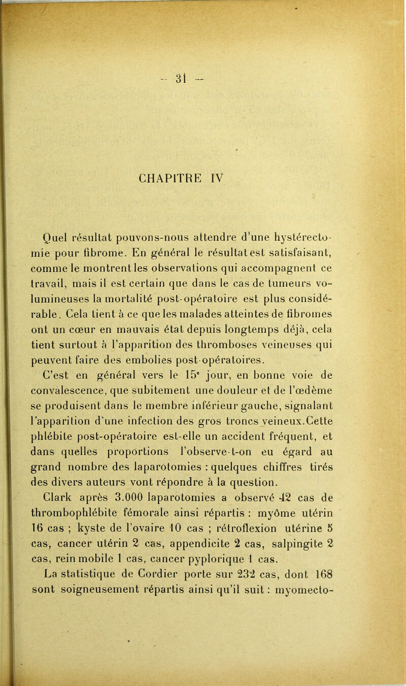 CHAPITRE IV Quel résultat pouvons-nous attendre d’une hystérecto- mie pour fibrome. En général le résultat est satisfaisant, comme le montrent les observations qui accompagnent ce travail, mais il est certain que dans le cas de tumeurs vo- lumineuses la mortalité post-opératoire est plus considé- rable . Cela Lient à ce que les malades atteintes de fibromes ont un cœur en mauvais état depuis longtemps déjà, cela tient surtout à l’apparition des thromboses veineuses qui peuvent faire des embolies post opératoires. C’est en général vers le 15' jour, en bonne voie de convalescence, que subitement une douleur et de l’œdème se produisent dans le membre inférieur gauche, signalant l’apparition d’une infection des gros troncs veineux.Cette phlébite post-opératoire est-elle un accident fréquent, et dans quelles proportions l’observe-t-on eu égard au grand nombre des laparotomies : quelques chiffres tirés des divers auteurs vont répondre à la question. Clark après 3.000 laparotomies a observé 42 cas de thrombophlébite fémorale ainsi répartis : myôme utérin 16 cas ; kyste de l’ovaire 10 cas ; rétroflexion utérine 5 cas, cancer utérin 2 cas, appendicite 2 cas, salpingite 2 cas, rein mobile 1 cas, cancer pyplorique 1 cas. La statistique de Cordier porte sur 232 cas, dont 168 sont soigneusement répartis ainsi qu’il suit : myomecto-