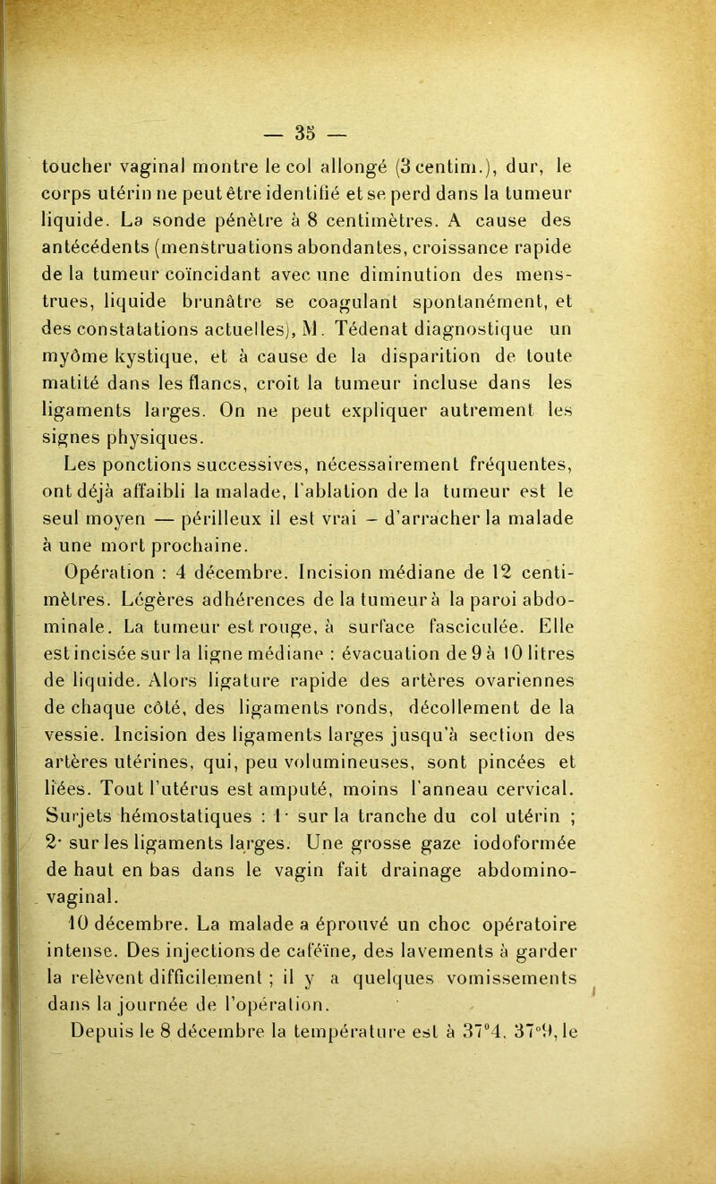 toucher vaginal montre le col allongé (3centini.), dur, le corps utérin ne peut être identifié et se perd dans la tumeur liquide. La sonde pénètre à 8 centimètres. A cause des antécédents (menstruations abondantes, croissance rapide delà tumeur coïncidant avec une diminution des mens- trues, liquide brunâtre se coagulant spontanément, et des constatations actuelles), M. Tédenat diagnostique un myôme kystique, et à cause de la disparition de toute matité dans les flancs, croit la tumeur incluse dans les ligaments larges. On ne peut expliquer autrement les signes physiques. Les ponctions successives, nécessairement fréquentes, ont déjà affaibli la malade, l’ablation delà tumeur est le seul moyen — périlleux il est vrai - d’arracher la malade à une mort prochaine. Opération : 4 décembre. Incision médiane de 12 centi- mètres. Légères adhérences delatumeurà la paroi abdo- minale. La tumeur est rouge, à surface fasciculée. Elle estincisée sur la ligne médiane : évacuation de 9 à 10 litres de liquide. Alors ligature rapide des artères ovariennes de chaque côté, des ligaments ronds, décollement de la vessie. Incision des ligaments larges jusqu’à section des artères utérines, qui, peu volumineuses, sont pincées et liées. Tout l’utérus est amputé, moins l’anneau cervical. Surjets hémostatiques : 1* sur la tranche du col utérin ; 2-sur les ligaments larges. Une grosse gaze iodoformée de haut en bas dans le vagin fait drainage abdomino- vaginal. U) décembre. La malade a éprouvé un choc opératoire intense. Des injections de caféine, des lavements à garder la relèvent difficilement ; il y a quelques vomissements dans la journée de l’opération. Depuis le 8 décembre la température est à 37°4. 37°9,le