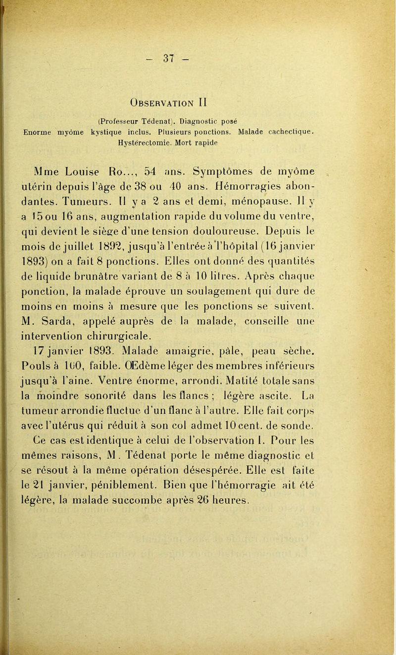 Observation II (Professeur Tédenat). Diagnostic posé Enorme myôme kystique inclus. Plusieurs ponctions. Malade cachectique. Hystérectomie. Mort rapide Mme Louise Ro..., 54 uns. Symptômes de myôme utérin depuis l’àge de 38 ou 40 ans. Hémorragies abon- dantes. Tumeurs. II y a 2 ans et demi, ménopause. Il y a 15 ou 16 ans, augmentation rapide du volume du ventre, qui devient le siège d’une tension douloureuse. Depuis le mois de juillet 1892, jusqu’à l’entrée à l’hôpital ( 16 janvier 1893) on a fait 8 ponctions. Elles ont donné des quantités de liquide brunâtre variant de 8 à 10 litres. Après chaque ponction, la malade éprouve un soulagement qui dure de moins en moins à mesure que les ponctions se suivent. M. Sarda, appelé auprès de la malade, conseille une intervention chirurgicale. 17 janvier 1893. Malade amaigrie, pâle, peau sèche. Pouls à 1 (JO, faible. Œdème léger des membres inférieurs jusqu’à l’aine. Ventre énorme, arrondi. Matité totale sans la moindre sonorité dans les flancs; légère ascite. La tumeur arrondie fluctue d’un flanc à l’autre. Elle fait corps avec l’utérus qui réduit à son col admet 10 cent, de sonde. Ce cas est identique à celui de l’observation 1. Pour les mêmes raisons, M . Tédenat porte le même diagnostic et se résout à la même opération désespérée. Elle est faite le 21 janvier, péniblement. Bien que l’hémorragie ait été légère, la malade succombe après 26 heures.