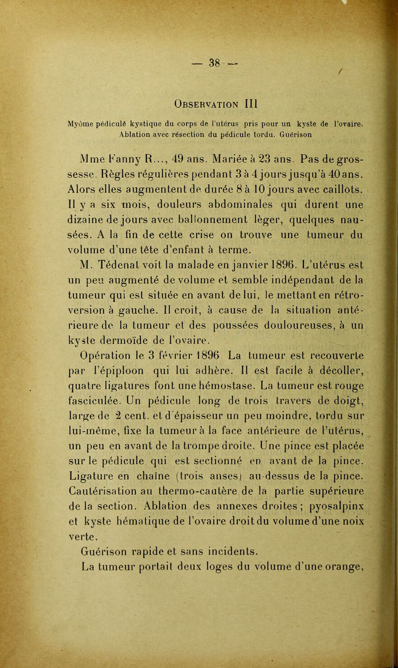 / Observation III Myôme pédiculé kystique du corps de l’utérus pris pour un kyste de l’ovaire. Ablation avec résection du pédicule tordu. Guérison Mme banny R..., 49 ans. Mariée à 23 ans. Pas de gros- sesse. Règles régulières pendant 3 à 4 jours jusqu’à 40 ans. Alors elles augmentent de durée 8 à 10 jours avec caillots. Il y a six mois, douleurs abdominales qui durent une dizaine de jours avec ballonnement léger, quelques nau- sées. A la fin de cette crise on trouve une tumeur du volume d’une tête d’enfant à terme. M. Tédenat voit la malade en janvier 1896. L’utérus est un peu augmenté de volume et semble indépendant de la tumeur qui est située en avant de lui, le mettant en rétro- version à gauche. 11 croit, à cause de la situation anté- rieure de la tumeur et des poussées douloureuses, à un kyste dermoïde de l’ovaire. Opération le 3 février 1896 La tumeur est recouverte par l’épiploon qui lui adhère. Il est facile à décoller, quatre ligatures font une hémostase. La tumeur est rouge fasciculée. Un pédicule long de trois travers de doigt, large de 2 cent, et d épaisseur un peu moindre, tordu sur lui-même, fixe la tumeur à la face antérieure de l’utérus, un peu en avant de la trompe droite. Une pince est placée sur le pédicule qui est sectionné en avant de la pince. Ligature en chaîne (trois anses) au-dessus de la pince. Cautérisation au thermo-cautère de la partie supérieure delà section. Ablation des annexes droites ; pyosalpinx et kyste hématique de l’ovaire droit du volume d’une noix verte. Guérison rapide et sans incidents. La tumeur portait deux loges du volume d’une orange,