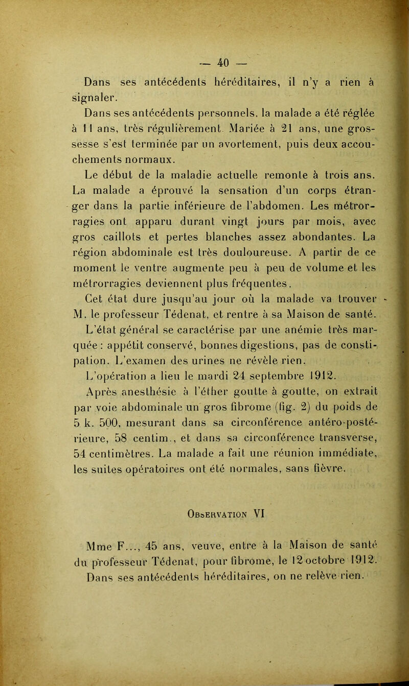 Dans ses antécédents héréditaires, il n’y a rien à signaler. Dans ses antécédents personnels, la malade a été réglée à 1 1 ans, très régulièrement Mariée à 21 ans, une gros- sesse s'est terminée par un avortement, puis deux accou- chements normaux. Le début de la maladie actuelle remonte à trois ans. La malade a éprouvé la sensation d’un corps étran- ger dans la partie inférieure de l’abdomen. Les métror- ragies ont apparu durant vingt jours par mois, avec gros caillots et pertes blanches assez abondantes. La région abdominale est très douloureuse. A partir de ce moment le ventre augmente peu à peu de volume et les métrorragies deviennent plus fréquentes. Cet état dure jusqu’au jour où la malade va trouver M. le professeur Tédenat, et rentre à sa Maison de santé. L’état général se caractérise par une anémie très mar- quée: appétit conservé, bonnes digestions, pas de consti- pation. L’examen des urines ne révèle rien. L’opération a lieu le mardi 24 septembre 1912. Après anesthésie à l’éther goutte à goutte, on extrait par voie abdominale un gros fibrome (fig. 2) du poids de 5 k. 500, mesurant dans sa circonférence antéro-posté- rieure, 58 centim., et dans sa circonférence transverse, 54 centimètres. La malade a fait une réunion immédiate, les suites opératoires ont été normales, sans fièvre. Observation VI Mme F..., 45 ans, veuve, entre à la Maison de santé du professeur Tédenat, pour fibrome, le 12 octobre 1912. Dans ses antécédents héréditaires, on ne relève rien.