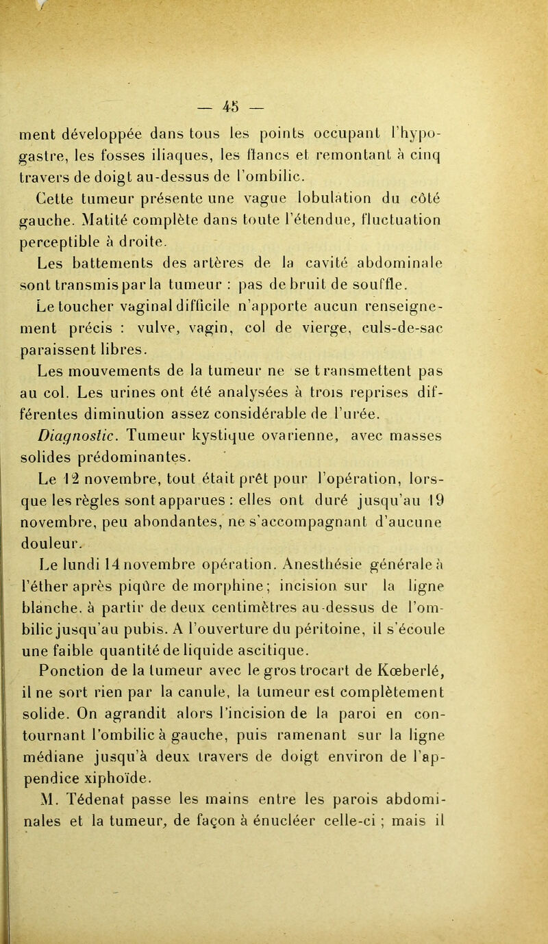 ment développée dans tous les points occupant l’hypo- gastre, les fosses iliaques, les flancs et remontant à cinq travers de doigt au-dessus de l’ombilic. Cette tumeur présente une vague lobulation du côté gauche. Matité complète dans toute l’étendue, fluctuation perceptible à droite. Les battements des artères de la cavité abdominale sont transmispar la tumeur: pas de bruit de souffle. Le toucher vaginal difficile n’apporte aucun renseigne- ment précis : vulve, vagin, col de vierge, culs-de-sac paraissent libres. Les mouvements de la tumeur ne se transmettent pas au col. Les urines ont été analysées à trois reprises dif- férentes diminution assez considérable de l’urée. Diagnostic. Tumeur kystique ovarienne, avec masses solides prédominantes. Le 12 novembre, tout était prêt pour l’opération, lors- que les règles sont apparues : elles ont duré jusqu’au 19 novembre, peu abondantes, ne s'accompagnant d’aucune douleur. Le lundi 14novembre opération. Anesthésie générale;! l’éther après piqûre de morphine ; incision sur la ligne blanche, à partir de deux centimètres au-dessus de l’om- bilic jusqu’au pubis. A l’ouverture du péritoine, il s’écoule une faible quantité de liquide ascitique. Ponction de la tumeur avec le gros trocart de Kœberlé, il ne sort rien par la canule, la tumeur est complètement solide. On agrandit alors l’incision de la paroi en con- tournant l’ombilic à gauche, puis ramenant sur la ligne médiane jusqu’à deux travers de doigt environ de l’ap- pendice xiphoïde. M. Tédenat passe les mains entre les parois abdomi- nales et la tumeur, de façon à énucléer celle-ci ; mais il