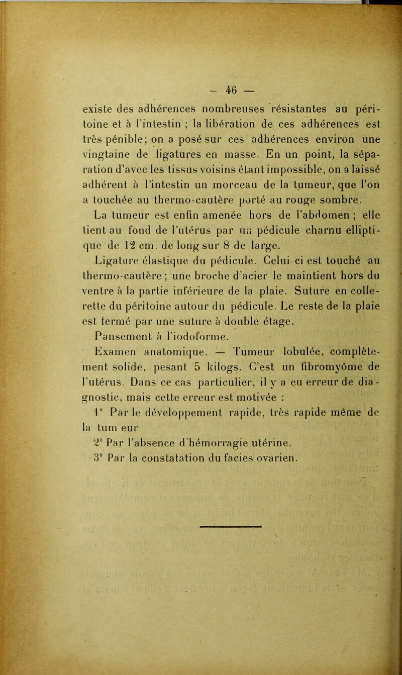 existe des adhérences nombreuses résistantes au péri- toine et à l’intestin ; la libération de ces adhérences est très pénible; on a posé sur ces adhérences environ une vingtaine de ligatures en masse. En un point, la sépa- ration d’avec les tissus voisins étant impossible, on a laissé adhérent à l’intestin un morceau de la tumeur, que l’on a touchée au thermo-cautère porté au rouge sombre. La tumeur est enfin amenée hors de l’abdomen ; elle tient an fond de l’utérus par un pédicule charnu ellipti- que de 12 cm. de long sur 8 de large. Ligature élastique du pédicule. Celui ci est touché au thermo cautère ; une broche d’acier le maintient hors du ventre à la partie inférieure de la plaie. Suture en colle- rette du péritoine autour du pédicule. Le reste de la plaie est fermé par une suture à double étage. Pansement à l’iodoforme. Examen anatomique. — Tumeur lobulée, complète- ment solide, pesant 5 kilogs. C’est un fibromyome de l’utérus. Dans ce cas particulier, il y a eu erreur de dia- gnostic, mais cette erreur est motivée : 1° Parle développement rapide, très rapide même de la tum eur 2° Par l’absence d'hémorragie utérine. 3° Par la constatation du faciès ovarien.