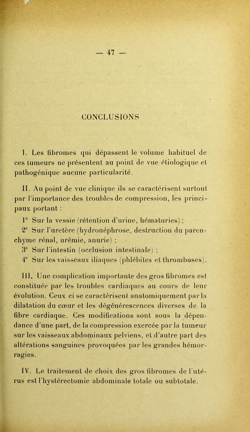 CONCLUSIONS I. Les tibromes qui dépassent le volume habituel de ces tumeurs ne présentent au point de vue étiologique et pathogénique aucune particularité. IL Au point de vue clinique ils se caractérisent surtout par l’importance des troublesde compression, les princi- paux portant : 1° Sur la vessie (rétention d’urine, hématuries); 2° Sur l’uretère (hydronéphrose, destruction du paren- chyme rénal, urémie, anurie) ; 3° Sur l’intestin (occlusion intestinale) ; 4° Sur les vaisseaux iliaques (phlébites et thromboses). III. Une complication importante des gros fibromes est constituée par les troubles cardiaques au cours de leur évolution. Ceux ci se caractérisent anatomiquement par la dilatation du cœur et les dégénérescences diverses de la fibre cardiaque. Ces modifications sont sous la dépen- dance d’une part, de la compression exercée par la tumeur sur les vaisseaux abdominaux pelviens, et d’autre part des altérations sanguines provoquées par les grandes hémor- ragies. IV. Le traitement de choix des gros tibromes de l’uté- rus est l'hystérectomie abdominale totale ou subtotale.