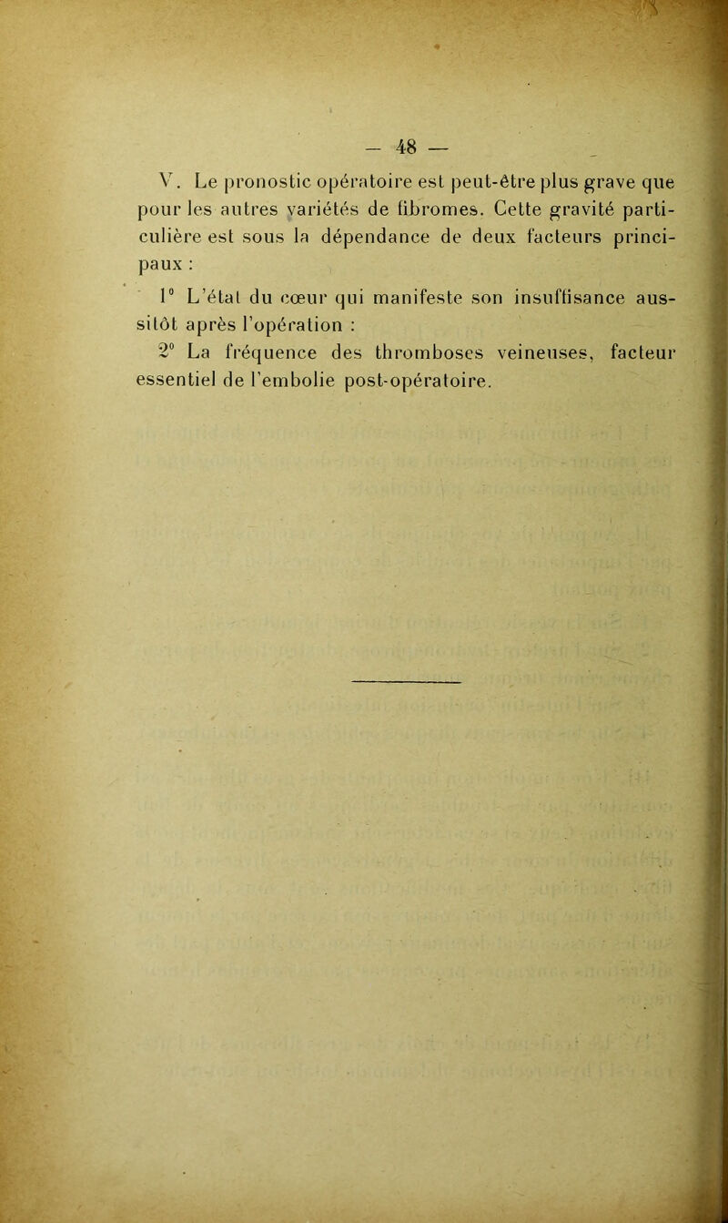 V. Le pronostic opératoire est peut-être plus grave que pour les autres variétés de fibromes. Cette gravité parti- culière est sous la dépendance de deux facteurs princi- paux : 1° L’étal du cœur qui manifeste son insuffisance aus- sitôt après l’opération : 2° La fréquence des thromboses veineuses, facteur essentiel de l’embolie post-opératoire.