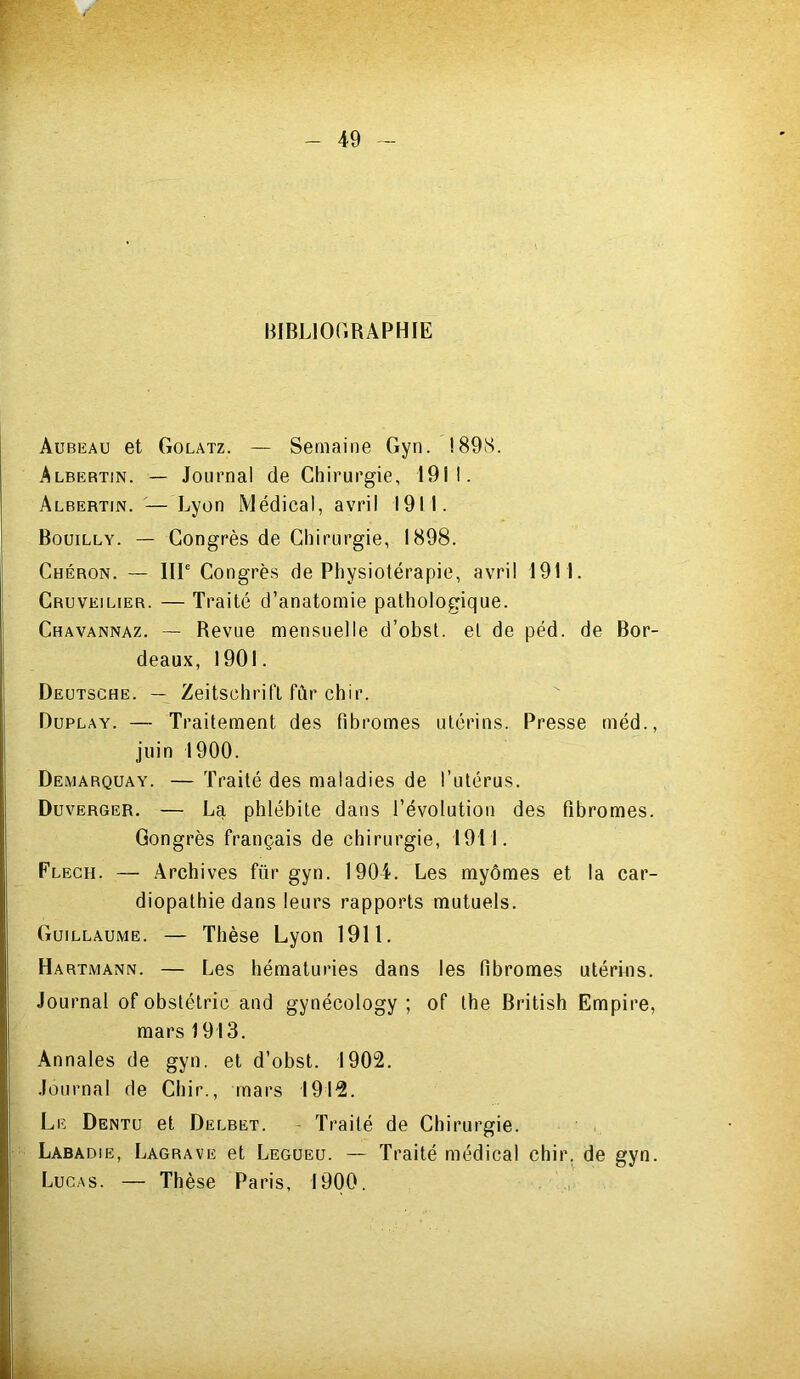 BIBLIOGRAPHIE Aubeau et Golatz. — Semaine Gyn. !89S. Albertin. — Journal de Chirurgie, 1911. Albertin. — Lyon Médical, avril 1911. Bouilly. — Congrès de Chirurgie, 1898. Chéron. — IIIe Congrès de Physiolérapie, avril 1911. Cruveilier. — Traité d’anatomie pathologique. Chavannaz. — Revue mensuelle d’obst. el de péd. de Bor- deaux, 1901. Deutsche. — Zeitschrift fûr chir. Duplay. — Traitement des fibromes utérins. Presse méd., juin 1900. Demarquay. — Traité des maladies de l’utérus. Duverger. — La phlébite dans l’évolution des fibromes. Gongrès français de chirurgie, 1911. Flech. — Archives für gyn. 1904. Les myômes et la car- diopathie dans leurs rapports mutuels. Guillaume. — Thèse Lyon 1911. Hartmann. — Les hématuries dans les fibromes utérins. Journal of obstétric and gynécology ; of the British Empire, mars 1913. Annales de gyn. et d’obst. 1902. Journal de Chir., mars 1912. Le Dentu et Delbet. - Traité de Chirurgie. Labadie, Lagrave et Legueu. — Traité médical chir. de gyn. Lucas. — Thèse Paris, 1900.