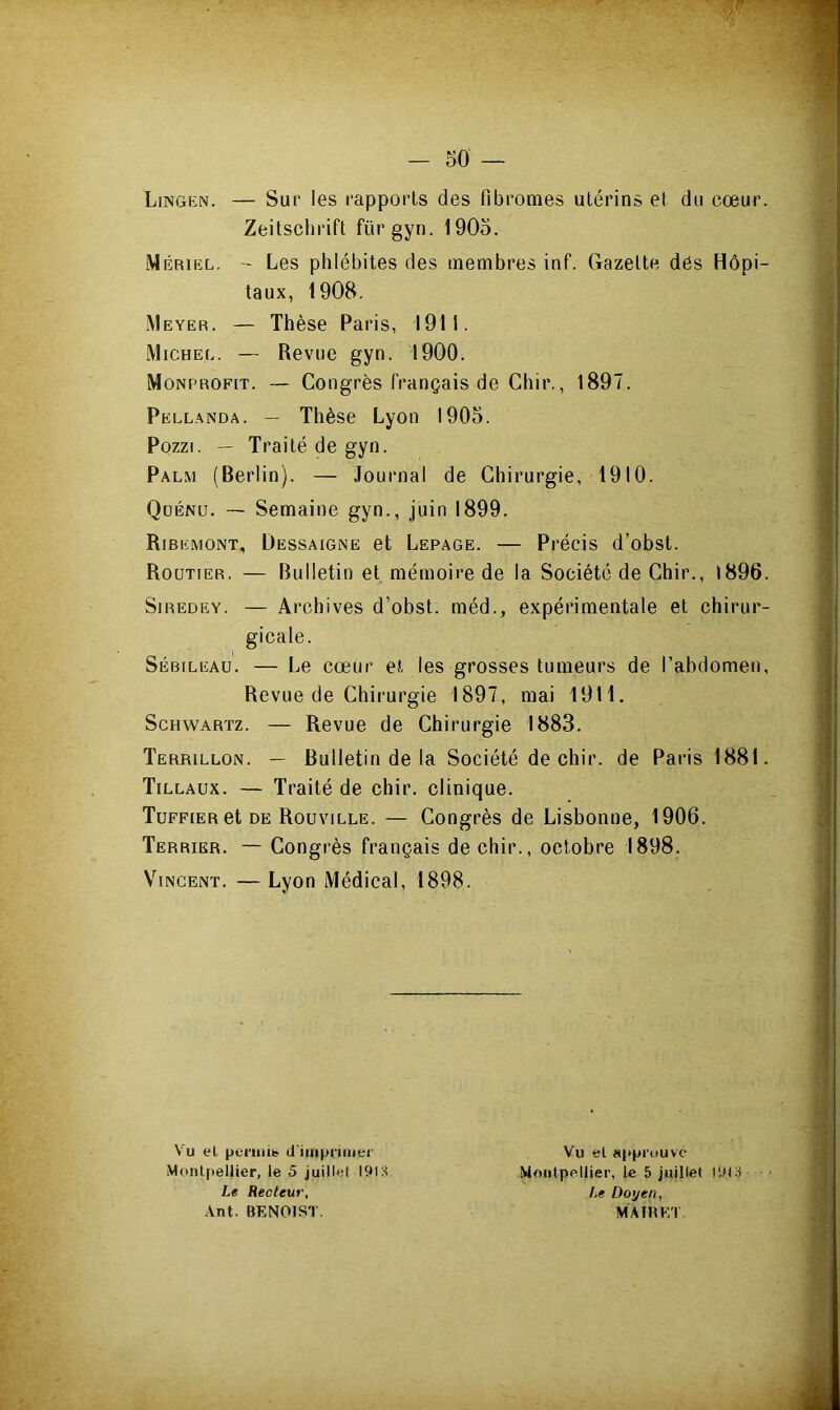 Lingen. — Sur les rapports des fibromes utérins et du cœur. Zeitschrift fürgyn. 1905. Mériel. - Les phlébites des membres inf. Gazette des Hôpi- taux, 1908. Meyer. — Thèse Paris, 1911. Michel. — Revue gyn. 1900. Monprofit. — Congrès français de Chir., 1897. Pellanda. — Thèse Lyon 1905. Pozzi. — Traité de gyn. Palm (Berlin). — Journal de Chirurgie, 1910. Qoénu. — Semaine gyn., juin 1899. Ribkmont, Dessaigne et Lepage. — Précis d’obst. Routier. — Bulletin et mémoire de la Société de Chir., 1896. Siredey. — Archives d’obst. méd., expérimentale et chirur- gicale. Sébileau. — Le cœur et les grosses tumeurs de l’abdomen, Revue de Chirurgie 1897, mai 1911. Schwartz. — Revue de Chirurgie 1883. Terrillon. — Bulletin de la Société de chir. de Paris 1881. Tillaux. — Traité de chir. clinique. Tuffier et de Rouville. — Congrès de Lisbonne, 1906. Terrier. — Congrès français de chir., octobre 1898. Vincent. — Lyon Médical, 1898. Vu et permit d'imprimer Montpellier, le 5 juillet 191 s. Le Recteur, Ant. BENOIST. Vu el approuvé Montpellier, le 5 juillet 1913- /,« Doyen, M A IR ET