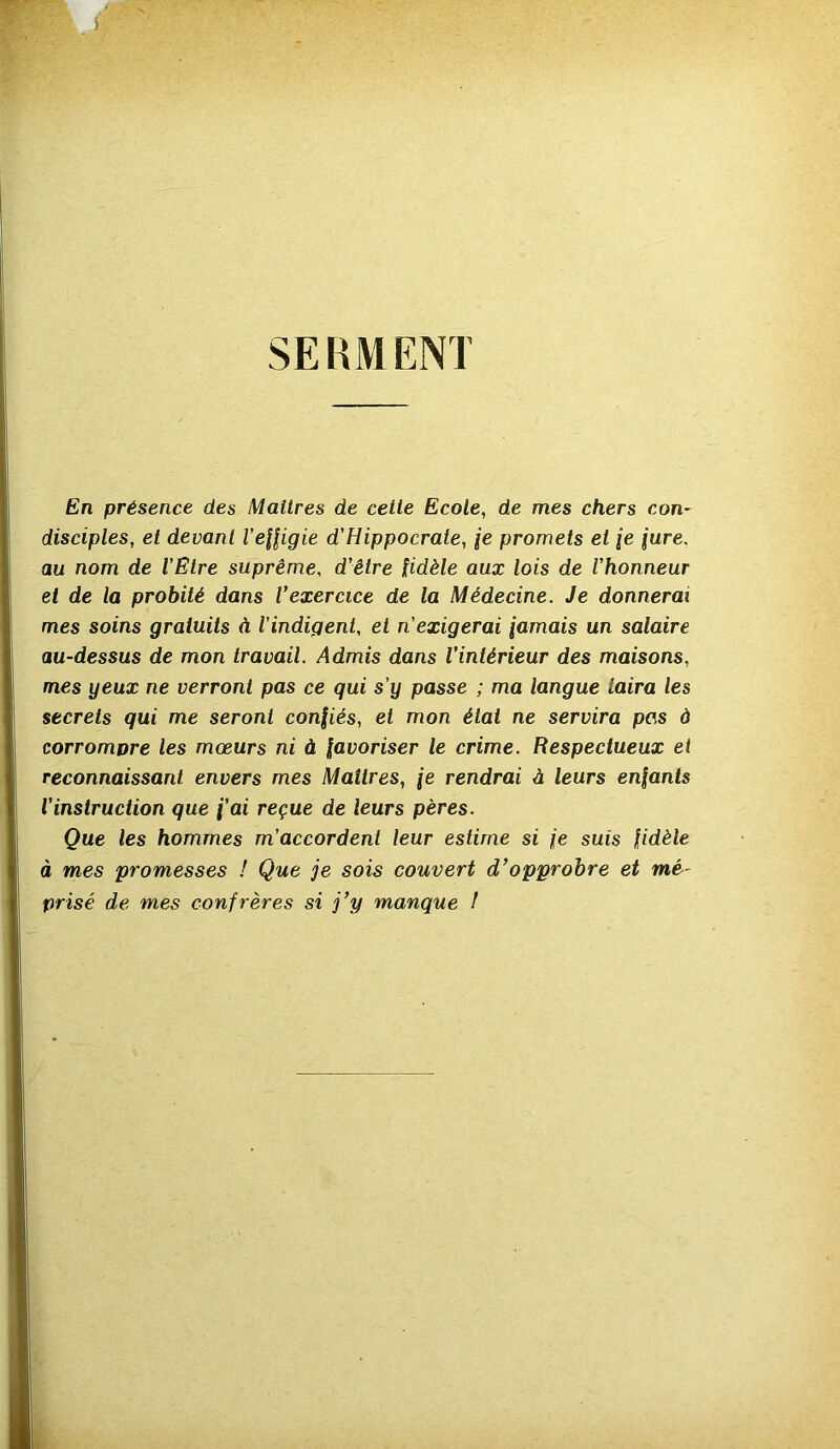 SERMENT En présence des Maîtres de cette Ecole, de mes chers con- disciples, et devant Veffigie d'Hippocrate, fe promets et fe jure, au nom de l’Etre suprême, d’être fidèle aux lois de l’honneur et de la probité dans l’exercice de la Médecine. Je donnerai mes soins gratuits à l’indigent, et n’exigerai jamais un salaire au-dessus de mon travail. Admis dans l’intérieur des maisons, mes yeux ne verront pas ce qui s’y passe ; ma langue taira les secrets qui me seront confiés, et mon état ne servira pas à corrompre les mœurs ni à favoriser le crime. Respectueux et reconnaissant envers mes Maîtres, fe rendrai à leurs enfants l’instruction que f’ai reçue de leurs pères. Que les hommes m’accordent leur estime si je suis fidèle à mes promesses ! Que je sois couvert d’opprobre et mé- prisé de mes confrères si j’y manque !