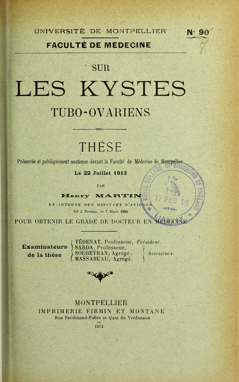 aNIVERSlTÉ DE MONTPEEEI ER N FACULTE DE IVIÈDEOINE * SUR LES KYSTES TUBO-OVARIENS THÈSE Présentée et publiquement soutenue devant la Faculté de Médecine de Montpellier Le 22 Juillet 1913 ' PAR Meniry I\Æ A ÏH.TI IST EX-INTERNE DES H OP I T A U X D ’ A V I GN O Ày Né à Bessan, le 7 Mars 1888 ^ ‘ ^ .4 ^ POUR OBTENIR LE GRADE DE DOCTEUR EN TÉDENAT, Professeur, Président. Examinateurs ) SARDA, Professeur. de la thèse ) SOUBEYRAN, Agrégé. / ^^gg^gu^u, Agrégé. Axspsseurs. MONTPELLIER IMPRIMERIE FIRMIN ET MONTANE Rue Ferdinand-Fabre et Quai du Verdanson “ 90 1913