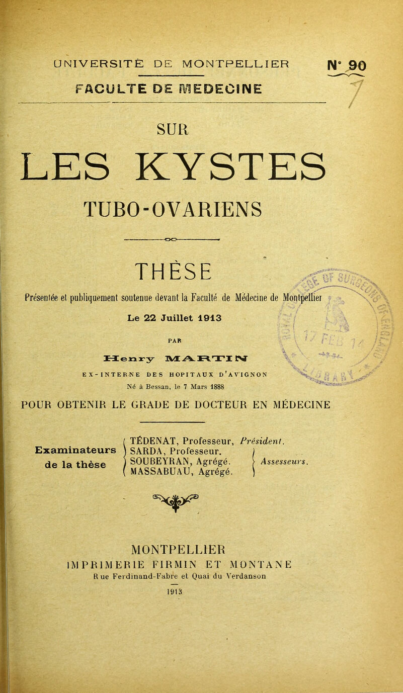 UNIVERSITÉ DE MONTPELLIER N* j90 FACULTE DE ÎVIËDECINE 7 SUR LES KYSTES TUBO-OVARIENS THÈSE Présentée et publiquement soutenue devant la Faculté de Médecine de Montpellier Le 22 Juillet 1913 l -- \ PAR \ ‘ 3\Æ Ar=tTI CST EX- INTERNE DES HOPITAUX d'AVTGNON ' Né à Bessan, le 7 Mars 1888 POUR OBTENIR LE GRADE DE DOCTEUR EN MÉDECINE TÉDENAT, Professeur, Président. Examinateurs \ SARDA, Professeur. J de la thèse ) SOUBEYRAN, Agrégé. > Assesseurs. MASSABUâU, Agrégé. ) MONTPELLIER IMPRIMERIE EIRMIN ET MONTANE Rue Ferdinand-Fabre et Quai du Verdanson 1013