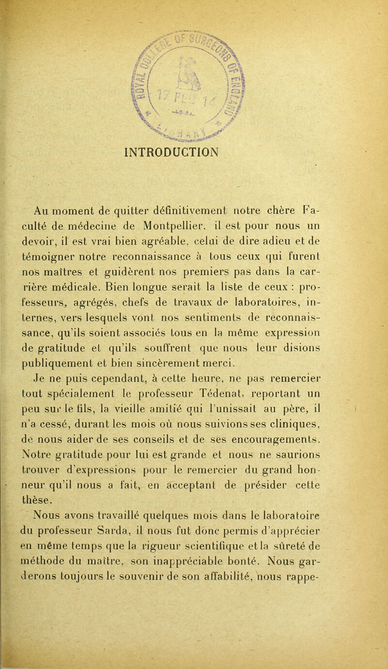 INTRODUCTION Au moment de quitter définitivement notre chère Fa- culté de médecine de Montpellier, il est pour nous un devoir, il est vrai bien agréable, celui de dire adieu et de témoigner notre reconnaissance à tous ceux qui furent nos maîtres et guidèrent nos premiers pas dans la car- rière médicale. Bien longue serait la liste de ceux ; pro- fesseurs, agrégés, chefs de travaux de laboratoires, in- ternes, vers lesquels vont nos sentiments de reconnais- sance, qu’ils soient associés tous en la même expression de gratitude et qu’ils souffrent que nous leur disions publiquement et bien sincèrement merci. Je ne puis cependant, à cette heure, ne pas remercier tout spécialement le professeur Tédenat, reportant un peu sur le fils, la vieille amitié qui l’unissait au père, il n’a cessé, durant les mois où nous suivions ses cliniques, de nous aider de ses conseils et de ses encouragements. Notre gratitude pour lui est grande et nous ne saurions trouver d’expressions pour le remercier du grand hon- neur qu’il nous a fait, en acceptant de présider cette thèse. Nous avons travaillé quelques mois dans le laboratoire du professeur Sarda, il nous fut donc permis d’apprécier en même temps que la rigueur scientifique et la sûreté de méthode du maître, son inappréciable bonté. Nous gar- derons toujours le souvenir de son affabilité, nous rappe-