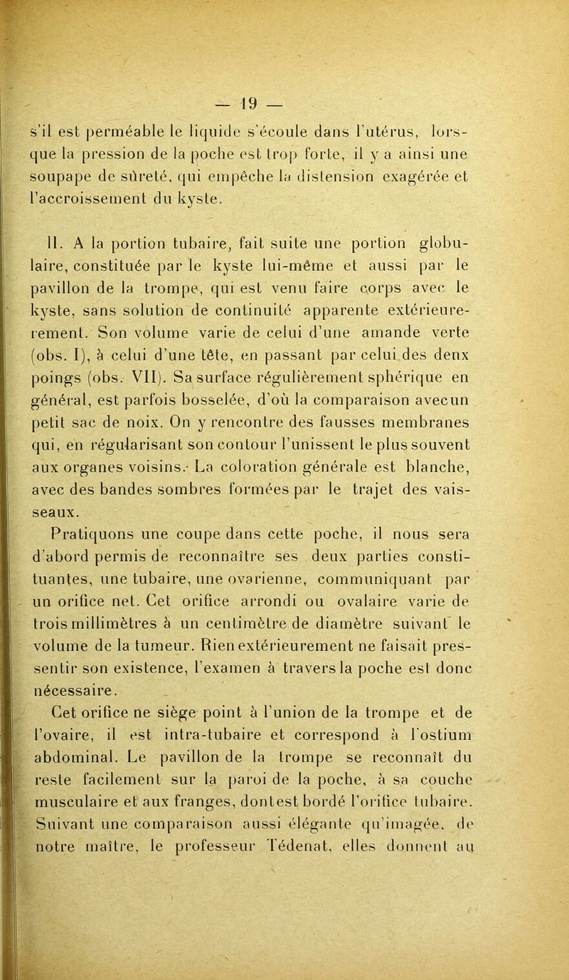 s’il est perméable le liquide s'écoule dans l’utérus, loi's- que la pression de la poche est trop forte, il y a ainsi une soupape de sûreté, (lui empêche la distension exagérée et l’accroissement du kyste. H. A la portion tubaire, fait suite une portion globu- laire, constituée par le kyste lui-même et aussi par le pavillon de la trompe, qui est venu faire corps avec le kyste, sans solution de continuité apparente extérieure- rement. Son volume varie de celui d’une amande verte (obs. I), à celui d’une tête, en passant par celui des denx poings (obs. VII). Sa surface régulièrement sphérique en général, est parfois bosselée, d’où la comparaison avecun petit sac de noix. On y rencontre des fausses membranes qui, en régularisant son contour l’unissent le plus souvent aux organes voisins.- La coloration générale est blanche, avec des bandes sombres formées par le trajet des vais- seaux. Pratiquons une coupe dans cette poche, il nous sera d’abord permis de reconnaître ses deux parties consti- tuantes, une tubaire, une ovarienne, communiquant par un orifice net. Cet orifice arrondi ou ovalaire varie de trois millimètres à un centimètre de diamètre suivant le volume de la tumeur. Rien extérieurement ne faisait pres- sentir son existence, l’examen à travers la poche est donc nécessaire. Cet orifice ne siège point à l’union de la trompe et de l’ovaire, il est intra-tubaire et correspond à l'ostium abdominal. Le pavillon de la trompe se reconnaît du reste facilement sur la paroi de la poche, à sa couche musculaire et aux franges, dontest bordé l’orifice tubaire. Suivant une comparaison aussi élégante qu’imagée, de notre maître, le professeui' Tédenat, elles donnent au