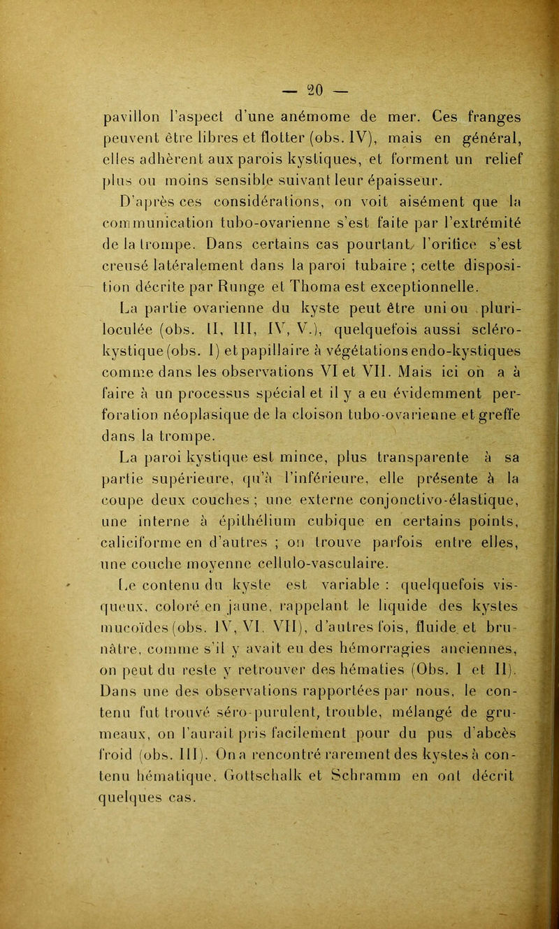 pavillon l’aspect d’une anémome de mer. Ces franges peuvent être libres et flotter (obs. IV), mais en général, elles adhèrent aux parois kystiques, et forment un relief plus ou moins sensible suivant leur épaisseur. D’après ces considérations, on voit aisément que la communication tubo-ovarienne s’est faite par l’extrémité de la trompe. Dans certains cas pourtant/ l’oritice s’est creusé latéralement dans la paroi tubaire ; cette disposi- tion décrite par Rnnge et Thoma est exceptionnelle. La partie ovarienne du kyste peut être union pluri- loculée (obs. II, 111, IV, V.), quelquefois aussi scléro- kystique (obs. I) et papillaire à végétationsendo-kystiques comme dans les observations VI et VII. Mais ici oh a à faire à un processus spécial et il y a eu évidemment per- foration néoplasique de la cloison tubo-ovarienne et greffe dans la trompe. La paroi kystique est mince, plus transparente à sa partie supérieure, qu’à l’inférieure, elle présente à la coupe deux couches ; une externe conjonctivo-élastique, une interne à épithélium cubique en certains points, caliciforme en d’autres ; on trouve pai-fois entre elles, une couche moyenne cellulo-vasculaire. Le contenu du kyste est variable : quelquefois vis- queux, coloré en jaune, i-appelant le liquide des kystes mucoïdes (obs. IV, VI, VII), d’autres fois, fluide et brn- nâti‘e, comme s’il y avait eu des hémorragies anciennes, on peut du reste y retrouver des hématies (Obs. 1 et II). Dans une des observations rapportées par nous, le con- tenu fut trouvé séro-purulent, trouble, mélangé de gru- meaux, on l’aurait pris facilement pour du pus d’abcès froid (obs. 111). Ona rencontré rarement des kystes à con- tenu hématique, Gottschalk et Schramm en ont décrit quelques cas.