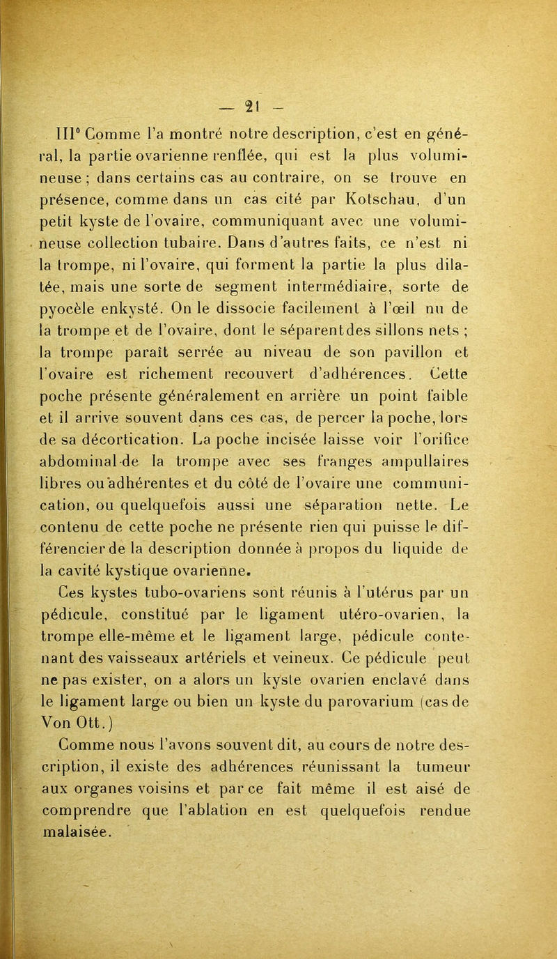 IIP Comme l’a montré notre description, c’est en géné- ral, la partie ovarienne renflée, qui est la plus volumi- neuse ; dans certains cas au contraire, on se trouve en présence, comme dans un cas cité par Kotschau, d’un petit kyste de l’ovaire, communiquant avec une volumi- neuse collection tubaire. Dans d’autres faits, ce n’est ni la trompe, ni l’ovaire, qui forment la partie la plus dila- tée, mais une sorte de segment intermédiaire, sorte de pyocèle enkysté. On le dissocie facilement à l’œil nu de la trompe et de l’ovaire, dont le séparentdes sillons nets ; la trompe paraît serrée au niveau de son pavillon et l’ovaire est richement recouvert d’adhérences. Cette poche présente généralement en arrière un point faible et il arrive souvent dans ces cas, de percer la poche, lors de sa décortication. La poche incisée laisse voir l’oi*ifice abdominal-de la trompe avec ses franges ampullaires libres ou adhérentes et du côté de l’ovaire une communi- cation, ou quelquefois aussi une séparation nette. Le contenu de cette poche ne présente rien qui puisse le dif- férencier de la description donnée à propos du liquide de la cavité kystique ovarienne. Ces kystes tubo-ovariens sont réunis à l’utérus par un pédicule, constitué par le ligament utéro-ovarien, la trompe elle-même et le ligament large, pédicule conte- nant des vaisseaux artériels et veineux. Ce pédicule peut ne pas exister, on a alors un kyste ovarien enclavé dans le ligament large ou bien un kyste du parovarium (cas de Von Ott.) Comme nous l’avons souvent dit, au cours de notre des- cription, il existe des adhérences réunissant la tumeur aux organes voisins et par ce fait même il est aisé de comprendre que l’ablation en est quelquefois rendue malaisée.