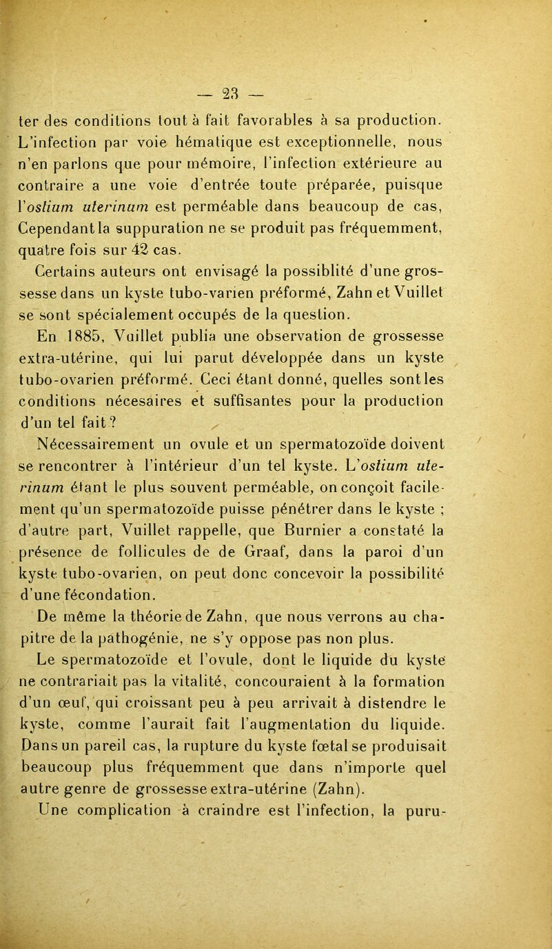 ter des conditions tout à fait favorables à sa production. L’infection par voie hématique est exceptionnelle, nous n’en parlons que pour mémoire, l’infection extérieure au contraire a une voie d’entrée toute préparée, puisque Voslium uterinum est perméable dans beaucoup de cas, Cependant la suppuration ne se produit pas fréquemment, quatre fois sur 42 cas. Certains auteurs ont envisagé la possibilté d’une gros- sesse dans un kyste tubo-varien préformé, Zahn et Vuillet se sont spécialement occupés de la question. En 1885, Vuillet publia une observation de grossesse extra-utérine, qui lui parut développée dans un kyste tubo-ovarien préformé. Ceci étant donné, quelles sontles conditions nécesaires et suffisantes pour la production d’un tel fait? Nécessairement un ovule et un spermatozoïde doivent se rencontrer à l’intérieur d’un tel kyste, h'oslium ule- rinum étant le plus souvent perméable, on conçoit facile- ment qu’un spermatozoïde puisse pénétrer dans le kyste ; d’autre part, Vuillet rappelle, que Burnier a constaté la présence de follicules de de Graaf, dans la paroi d’un kyste tubo-ovarien, on peut donc concevoir la possibilité d’une fécondation. De même la théorie de Zahn, que nous verrons au cha- pitre de la pathogénie, ne s’y oppose pas non plus. Le spermatozoïde et l’ovule, dont le liquide du kyste ne contrariait pas la vitalité, concouraient à la formation d’un œuf, qui croissant peu à peu arrivait à distendre le kyste, comme l’aurait fait l’augmentation du liquide. Dans un pareil cas, la rupture du kyste fœtal se produisait beaucoup plus fréquemment que dans n’importe quel autre genre de grossesse extra-utérine (Zahn). Une complication à craindre est l’infection, la puru-