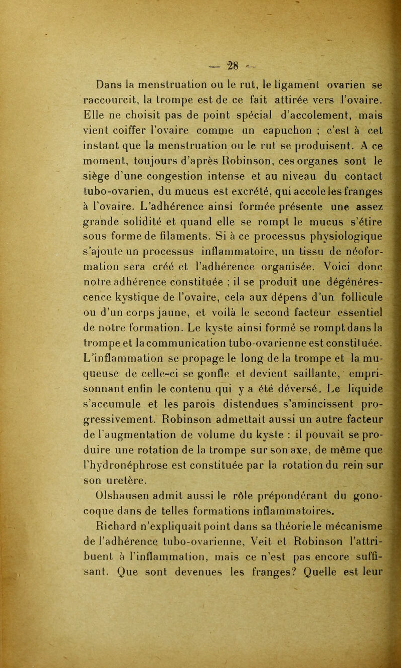 Dans la menstruation ou le rut, le ligament ovarien se raccourcit, la trompe est de ce fait attirée vers l’ovaire. Elle ne choisit pas de point spécial d’accolement, mais vient coiffer l’ovaire comme un capuchon ; c’est à cet instant que la menstruation ou le rut se produisent. A ce moment, toujours d’après Robinson, ces organes sont le siège d’une congestion intense et au niveau du contact tubo-ovarien, du mucus est excrété, qui accole les franges à l’ovaire. L’adhérence ainsi formée présente une assez grande solidité et quand elle se rompt le mucus s’étire sous forme de filaments. Si à ce processus physiologique s’ajoute un processus inflammatoire, un tissu de néofor- mation sera créé et l’adhérence organisée. Voici donc notre adhérence constituée ; il se produit une dégénéres- cence kystique de l’ovaire, cela aux dépens d’un follicule ou d’un corps jaune, et voilà le second facteur essentiel de notre formation. Le kyste ainsi formé se rompt dans la trompe et lacommunication tubo-ovarienne est constituée. L’inflammation se propage le long de la trompe et la mu- queuse de celle-ci se gonfle et devient saillante, empri- sonnant enfin le contenu qui y a été déversé. Le liquide s’accumule et les parois distendues s’amincissent pro- gressivement. Robinson admettait aussi un autre facteur de l’augmentation de volume du kyste : il pouvait se pro- duire une rotation de la trompe sur son axe, de même que l’hydronéphrose est constituée par la rotation du rein sur son uretère. Olshausen admit aussi le rôle prépondérant du gono- coque dans de telles formations inflammatoires. Richard n’expliquait point dans sa théorie le mécanisme de l’adhérence tubo-ovarienne, Veit et Robinson l’attri- buent à l’inflammation, mais ce n’est pas encore suffi- sant. Que sont devenues les franges? Quelle est leur