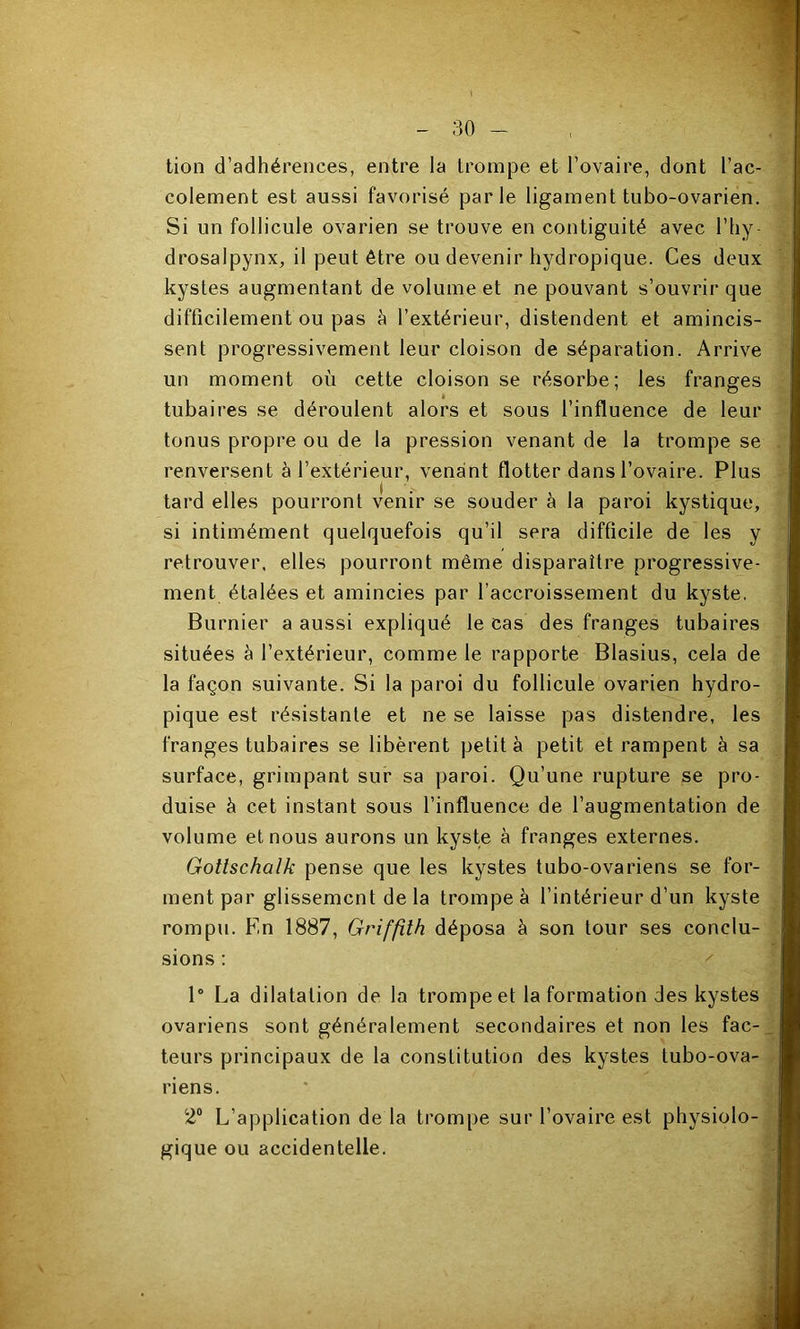 tion d’adhérences, entre la trompe et l’ovaire, dont l’ac- colement est aussi favorisé parle ligament tubo-ovarien. Si un follicule ovarien se trouve en contiguité avec l’hy- drosalpynx, il peut être ou devenir hydropique. Ces deux kystes augmentant de volume et ne pouvant s’ouvrir que difficilement ou pas à l’extérieur, distendent et amincis- sent progressivement leur cloison de séparation. Arrive un moment où cette cloison se résorbe; les franges tubaires se déroulent alors et sous l’influence de leur tonus propre ou de la pression venant de la trompe se renversent à l’extérieur, venant flotter dans l’ovaire. Plus tard elles pourront venir se souder à la paroi kystique, si intimément quelquefois qu’il sera difficile de les y retrouver, elles pourront même disparaître progressive- ment étalées et amincies par l’accroissement du kyste. Burnier a aussi expliqué le cas des franges tubaires situées à l’extérieur, comme le rapporte Blasius, cela de la façon suivante. Si la paroi du follicule ovarien hydro- pique est résistante et ne se laisse pas distendre, les franges tubaires se libèrent petit à petit et rampent à sa surface, grimpant sur sa paroi. Qu’une rupture se pro- duise à cet instant sous l’influence de l’augmentation de volume et nous aurons un kyste à franges externes. Gottschalk pense que les kystes tubo-ovariens se for- ment par glissement de la trompe à l’intérieur d’un kyste rompu. En 1887, Griffith déposa à son tour ses conclu- sions : 1' La dilatation de la trompe et la formation des kystes ovariens sont généralement secondaires et non les fac- teurs principaux de la constitution des kystes tubo-ova- riens. 2“ L’application de la trompe sur l’ovaire est physiolo- gique ou accidentelle.