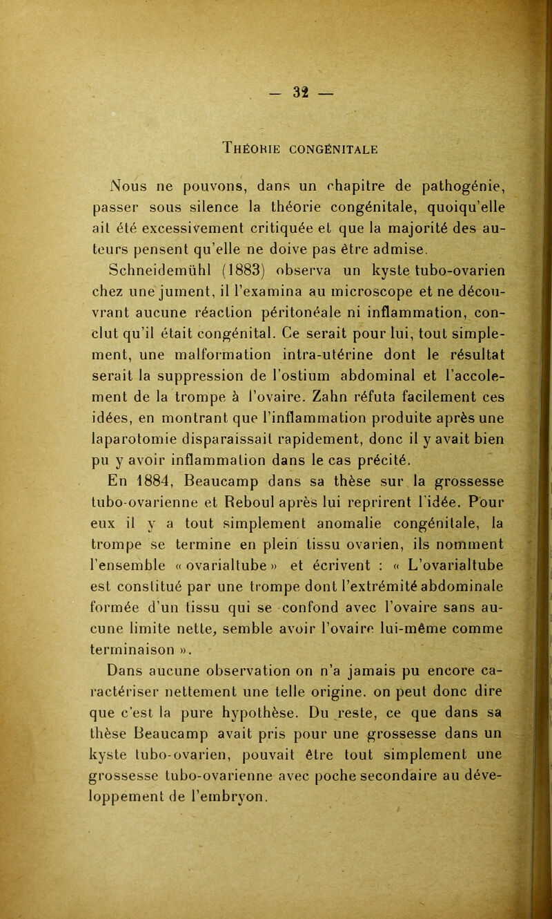 Théorie congénitale Nous ne pouvons, dans un chapitre de pathogénie, passer sous silence la théorie congénitale, quoiqu’elle ail été excessivement critiquée et que la majorité des au- teurs pensent qu’elle ne doive pas être admise. Schneidemühl (1883) observa un kyste tubo-ovarien chez une jument, il l’examina au microscope et ne décou- vrant aucune réaction péritonéale ni inflammation, con- clut qu’il était congénital. Ce serait pour lui, tout simple- ment, une malformation intra-utérine dont le résultat serait la suppression de l’ostium abdominal et l’accole- ment de la trompe à l’ovaire. Zahn réfuta facilement ces idées, en montrant que l’inflammation produite après une laparotomie disparaissait rapidement, donc il y avait bien pu y avoir inflammation dans le cas précité. En 1884, Beaucamp dans sa thèse sur la grossesse lubo-ovarienne et Reboul après lui reprirent l'idée. Pour eux il y a tout simplement anomalie congénitale, la trompe se termine en plein tissu ovarien, ils nomment l’ensemble « ovarialtube » et écrivent : « L’ovarialtube est constitué par une trompe dont l’extrémité abdominale formée d’un tissu qui se confond avec l’ovaire sans au- cune limite nette, semble avoir l’ovaire lui-même comme terminaison ». Dans aucune observation on n’a jamais pu encore ca- ractériser nettement une telle origine, on peut donc dire que c’est la pure hypothèse. Du reste, ce que dans sa thèse Beaucamp avait pris pour une grossesse dans un kyste tubo-ovarien, pouvait être tout simplement une grossesse tubo-ovarienne avec poche secondaire au déve- loppement de l’ernbrvon.