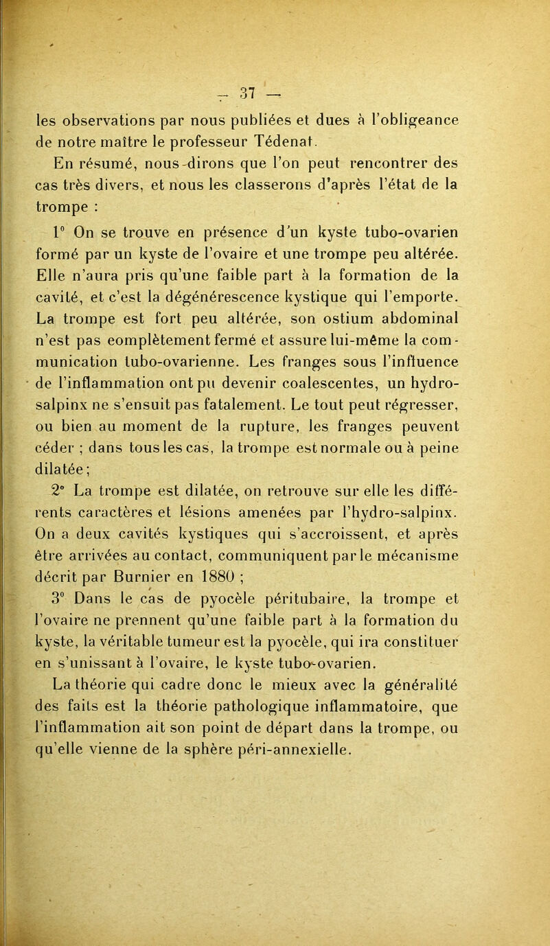 les observations par nous publiées et dues à l’obligeance de notre maître le professeur Tédenat. En résumé, nous-dirons que l’on peut rencontrer des cas très divers, et nous les classerons d’après l’état de la trompe : r On se trouve en présence d’un kyste tubo-ovarien formé par un kyste de l’ovaire et une trompe peu altérée. Elle n’aura pris qu’une faible part à la formation de la cavité, et c’est la dégénérescence kystique qui l’emporte. La trompe est fort peu altérée, son ostium abdominal n’est pas eomplètement fermé et assure lui-même la com- munication tubo-ovarienne. Les franges sous l’influence de l’inflammation ont pu devenir coalescentes, un hydro- salpinx ne s’ensuit pas fatalement. Le tout peut régresser, ou bien au moment de la rupture, les franges peuvent céder ; dans tous les cas, la trompe est normale ou à peine dilatée; 2 La trompe est dilatée, on retrouve sur elle les diffé- rents caractères et lésions amenées par l’hydro-salpinx. On a deux cavités kystiques qui s’accroissent, et après être arrivées au contact, communiquent par le mécanisme décrit par Burnier en 1880 ; 3® Dans le cas de pyocèle péritubaire, la trompe et l’ovaire ne prennent qu’une faible part à la formation du kyste, la véritable tumeur est la pyocèle, qui ira constituer en s’unissant à l’ovaire, le kyste tubo-ovarien. La théorie qui cadre donc le mieux avec la généralité des faits est la théorie pathologique inflammatoire, que l’inflammation ait son point de départ dans la trompe, ou qu’elle vienne de la sphère péri-annexielle.