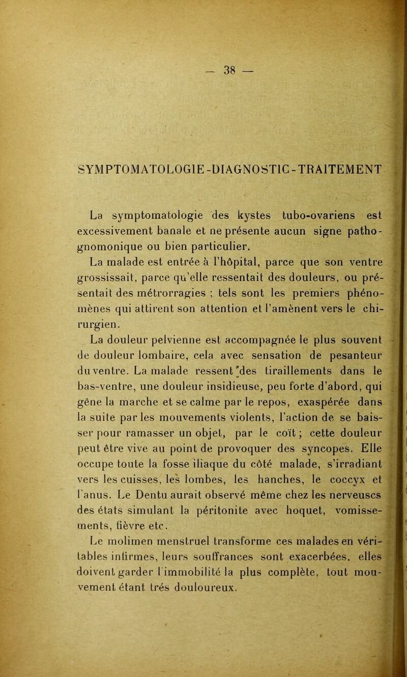 SYMPTOMATOLOGIE-ÜIAGNOSTIC-TRAITEMENT La symptomatologie des kystes tubo-ovariens est excessivement banale et ne présente aucun signe patho- gnomonique ou bien particulier. La malade est entrée à l’hôpital, parce que son ventre grossissait, parce qu’elle ressentait des douleurs, ou pré- sentait des métrorragies ; tels sont les premiers phéno- mènes qui attirent son attention et l’amènent vers le chi- rurgien. La douleur pelvienne est accompagnée le plus souvent h-Î de douleur lombaire, cela avec sensation de pesanteur ’’ du ventre. La malade ressent'des tiraillements dans le , bas-ventre, une douleur insidieuse, peu forte d’abord, qui gêne la marche et se calme par le repos, exaspérée dans . la suite parles mouvements violents, l’action de se bais- ser pour ramasser un objet, par le coït ; cette douleur peut être vive au point de provoquer des syncopes. Elle occupe toute la fosse iliaque du côté malade, s’irradiant i; vers les cuisses, les lombes, les hanches, le coccyx et l’anus. Le Dentu aurait observé même chez les nerveuses | des états simulant la péritonite avec hoquet, vomisse- £ ments, fièvre etc. v Le molimen menstruel transforme ces malades en véri- -y tables infirmes, leurs souffrances sont exacerbées, elles P’ doivent garder l’immobilité la plus complète, tout mou-2 vement étant très douloureux.