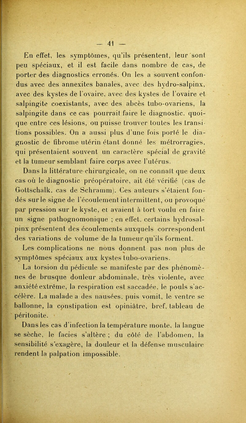 En effet, les symptômes, qu’ils présentent, leur sont peu spéciaux, et il est facile dans nombre de cas, de porter des diagnostics erronés. On les a souvent confon- dus avec des annexites banales, avec des hydro-salpinx, avec des kystes de l’ovaire, avec des kystes de l’ovaire et salpingite coexistants, avec des abcès tubo-ovariens, la salpingite dans ce cas pourrait faire le diagnostic, quoi- que entre ces lésions, ou puisse trouver toutes les transi- tions possibles. On a aussi plus d’une fois porté le dia- gnostic de fibrome utérin étant donné les métrorragies, qui présentaient souvent un caractère spécial de gravité et la tumeur semblant faire corps avec l’utérus. Dans la littérature chirurgicale, on ne connaît que deux cas où le diagnostic préopératoire, ait été vérifié (cas de Gottschalk, cas de Schramm). Ces auteurs s’étaient fon- dés sur le signe de l’écoulement intermittent, ou provoqué par pression sur le kyste, et avaient à tort voulu en faire un signe pathognomonique ; en effet, certains hydrosal- pinx présentent des écoulements auxquels correspondent des variations de volume de la tumeur qu’ils forment. Les complications ne nous donnent pas non plus de symptômes spéciaux aux kystes tubo-ovariens. La torsion du pédicule se manifeste par des phénomè- nes de brusque douleur abdominale, très violente, avec anxiété extrême, la respiration est saccadée, le pouls s’ac- célère. La malade a des nausées, puis vomit, le ventre se ballonne, la constipation est opiniâtre, bref, tableau de péritonite. Dans les cas d’infection la température monte, la langue se sèche, le faciès s’altère ; du côté de l’abdomen, la sensibilité s’exagère, la douleur et la défense musculaire rendent la palpation impossible.