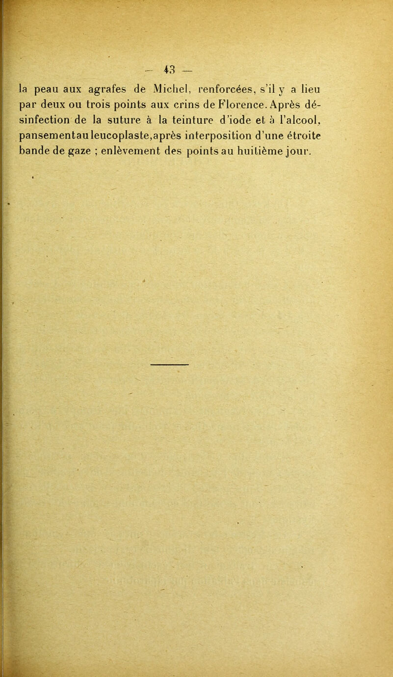 la peau aux agrafes de Michel, renforcées, s’il y a lieu par deux ou trois points aux crins de Florence. Après dé- sinfection de la suture à la teinture d’iode et à l’alcool, pansementauleucoplaste,après interposition d’une étroite bande de gaze ; enlèvement des points au huitième jour. é