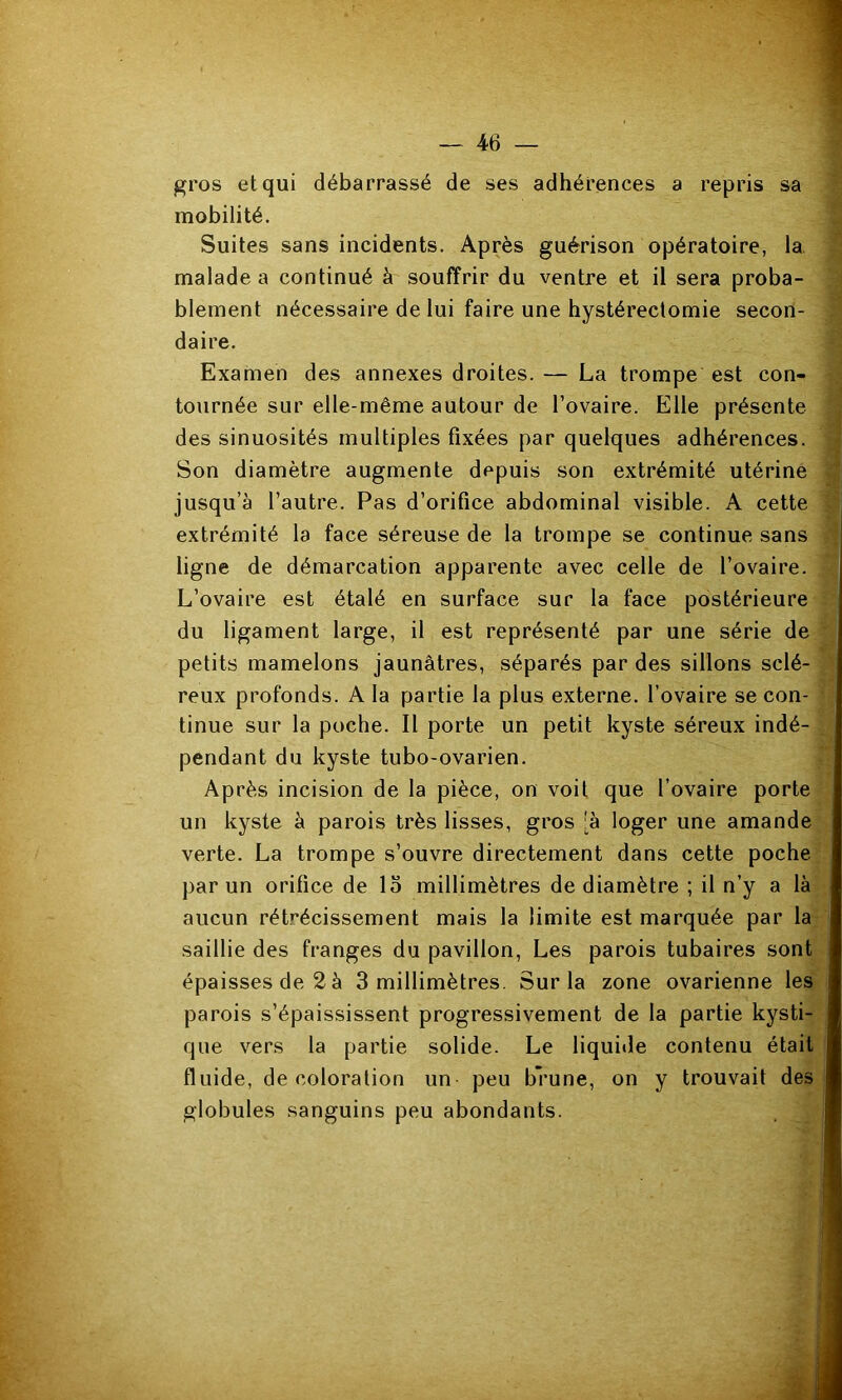 gros et qui débarrassé de ses adhérences a repris sa mobilité. Suites sans incidents. Après guérison opératoire, la malade a continué à souffrir du ventre et il sera proba- blement nécessaire de lui faire une hystérectomie secon- daire. Examen des annexes droites. — La trompe est con- tournée sur elle-même autour de l’ovaire. Elle présente des sinuosités multiples fixées par quelques adhérences. Son diamètre augmente depuis son extrémité utérine jusqu’à l’autre. Pas d’orifice abdominal visible. A cette extrémité la face séreuse de la trompe se continue sans ligne de démarcation apparente avec celle de l’ovaire. L’ovaire est étalé en surface sur la face postérieure du ligament large, il est représenté par une série de petits mamelons jaunâtres, séparés par des sillons sclé- reux profonds. A la partie la plus externe, l’ovaire se con- tinue sur la poche. Il porte un petit kyste séreux indé- pendant du kyste tubo-ovarien. Après incision de la pièce, on voit que l’ovaire porte un kyste à parois très lisses, gros :à loger une amande verte. La trompe s’ouvre directement dans cette poche par un orifice de la millimètres de diamètre ; il n’y a là aucun rétrécissement mais la limite est marquée par la saillie des franges du pavillon, Les parois tubaires sont épaisses de 2 à 3 millimètres. Sur la zone ovarienne les parois s’épaississent progressivement de la partie kysti- que vers la partie solide. Le liquide contenu était fluide, décoloration un peu brune, on y trouvait des globules sanguins peu abondants.