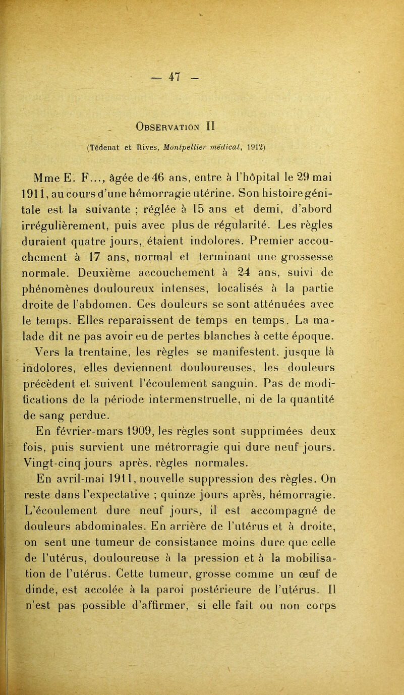 Observation II (Tédenat et Rives, Montpellier médical, 1912) Mme E. F..., âgée de46 ans, entre à l’hôpital le 29 mai 19li, au cours d’une hémorragie utérine. Son histoiregéni- tale est la suivante ; réglée à 15 ans et demi, d’abord irrégulièrement, puis avec plus de régularité. Les règles duraient quatre jours, étaient indolores. Premier accou- chement à 17 ans, normal et terminant une grossesse normale. Deuxième accouchement à 24 ans, suivi de phénomènes douloureux intenses, localisés à la partie droite de l’abdomen. Ces douleurs se sont atténuées avec le temps. Elles reparaissent de temps en temps. La ma- lade dit ne pas avoir eu de pertes blanches â cette époque. Vers la trentaine, les règles se manifestent, jusque là indolores, elles deviennent douloureuses, les douleurs précèdent et suivent l’écoulement sanguin. Pas de modi- fications de la période intermenstruelle, ni de la quantité de sang perdue. ' En février-mars 1909, les règles sont supprimées deux f fois, puis survient une métrorragie qui dure neuf jours. Vingt-cinq jours après, règles normales. 5 En avril-mai 1911, nouvelle suppression des règles. On '%■ reste dans l’expectative ; quinze jours après, hémorragie. L’écoulement dure neuf jours, il est accompagné de douleurs abdominales. En arrière de l’utérus et à droite, on sent une tumeur de consistance moins dure que celle ' de l’utérus, douloureuse à la pression et à la mobilisa- tion de l’utérus. Cette tumeur, grosse comme un œuf de i. dinde, est accolée à la paroi postérieure de l’utérus. Il n’est pas possible d’affirmer, si elle fait ou non corps