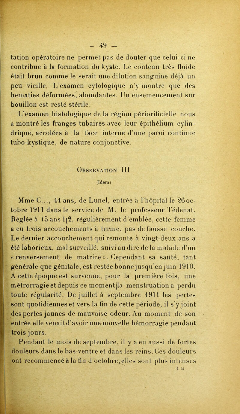 tation opératoire ne permet pas de douter que celui-ci ne contribue à la formation du kyste. Le contenu très fluide était brun comme le serait une dilution sanguine déjà un peu vieille. L’examen cytologique n’y montre que des hématies déformées, abondantes. Un ensemencement sur bouillon est resté stérile. L’examen histologique de la région périorificielle nous a montré les franges tubaires avec leur épithélium cylin- drique, accolées à la face interne d’une paroi continue tubo-kystique, de nature conjonctive. Observation UI (Idem) Mme C..., 44 ans, de Lunel, entrée à l’hôpital le 26oc- tobre 1911 dans le service de M. le professeur Tédenat. Réglée à i5ansl|2, régulièrement d’emblée, cette femme a eu trois accouchements à terme, pas de fausse couche. Le dernier accouchement qui remonte à vingt-deux ans a été laborieux, mal surveillé, suivi au dire de la malade d’un «renversement de matrice ». Cependant sa santé, tant générale que génitale, est restée bonnejusqu’en juin 1910. A cette époque est survenue, pour la première fois, une métrorragieetdepuis ce momentjla menstruation a perdu toute régularité. De juillet à septembre 1911 les pertes sont quotidiennes et vers la fin de cette période, il s’y joint des pertes jaunes de mauvaise odeur. Au moment de son entrée elle venait d’avoir une nouvelle hémorragie pendant trois jours. Pendant le mois de septembre, il y a eu aussi de fortes douleurs dans le bas-ventre et dans les reins. Ces douleurs ont recommencé à la tin d’octobre, elles sont plus intenses 4 M