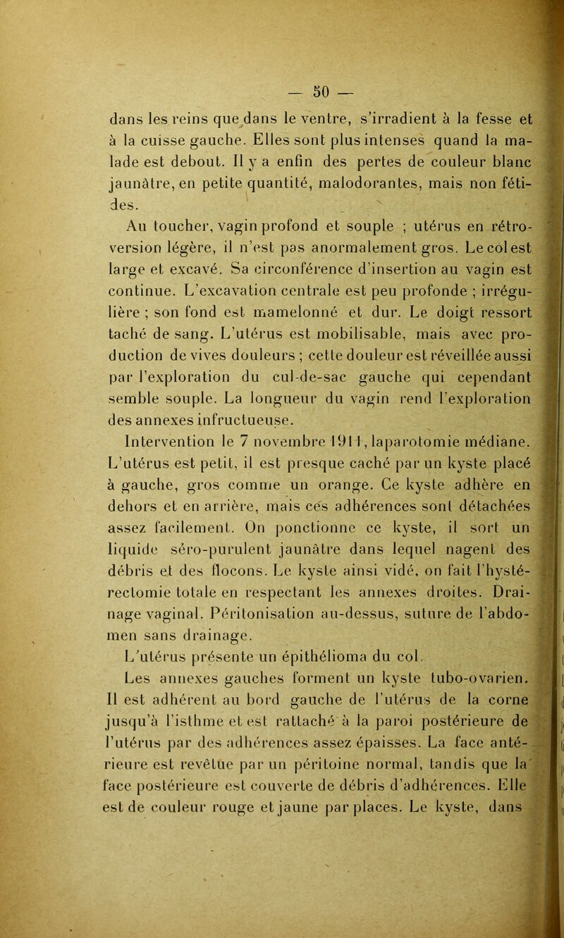 dans les reins que^dans le ventre, s’irradient à la fesse et à la cuisse gauche. Elles sont plus intenses quand la ma- lade est debout. Il y a enfin des pertes de couleur blanc jaunâtre, en petite quantité, malodorantes, mais non féti- des. Au toucher, vagin profond et souple ; utérus en rétro- version légère, il n’est pas anormalement gros. Le col est large et excavé. Sa circonférence d’insertion au vagin est continue. L’excavation centrale est peu profonde ; irrégu- lière ; son fond est mamelonné et dur. Le doigt ressort taché de sang. L’utérus est mobilisable, mais avec pro- duction de vives douleurs; cette douleur est réveillée aussi par l’exploration du cul-de-sac gauche qui cependant semble souple. La longueur du vagin rend l’exploration des annexes infructueuse. Intervention le 7 novembre 1911, laparotomie médiane. L’utérus est petit, il est presque caché par un kyste placé à gauche, gros comme un orange. Ce kyste adhère en dehors et en arrière, mais ce's adhérences sont détachées assez facilement. On ponctionne ce kyste, il sort un liquide séro-purulent jaunâtre dans lequel nagent des débris et des flocons. Le kyste ainsi vidé, on fait l’hysté- rectomie totale en respectant les annexes droites. Drai- nage vaginal. Péritonisation au-dessus, suture de l’abdo- men sans drainage. Lkitérus présente un épithélioma du col. Les annexes gauches forment un kyste tubo-ovarien. Il est adhérent au bord gauche de futérus de la corne jusqu’à l’isthme et est rattaché à la paroi postérieure de l’utérus par des adhérences assez épaisses. La face anté- rieure est revêtue par un péritoine normal, tandis que la'; face postérieure est couverte de débris d’adhérences. Elle est de couleur rouge et jaune par places. Le kyste, dans ■ ^