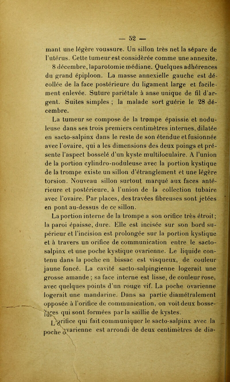 mant une légère voussure. Un sillon très net la sépare de l’utérus. Cette tumeur est considérée comme uneannexite. 8 décembre, laparotomie médiane. Quelques adhérences du grand épiploon. La masse annexielle gauche est dé- collée de la face postérieure du ligament large et facile- ment enlevée. Suture pariétale à anse unique de fil d’ar- gent. Suites simples ; la malade sort guérie le 28 dé- cembre. La tumeur se compose de la trompe épaissie et nodu- leuse dans ses trois premiers centimètres internes, dilatée en sacto-salpinx dans le reste de son étendue et fusionnée avec l’ovaire, qui a les dimensions des deux poings et pré- sente l’aspect bosselé d’un kyste multiloculaire. A l’union de la portion cylindro-noduleuse avec la portion kystique de la trompe existe un sillon d’étranglement et une légère torsion. Nouveau sillon surtout marqué aux faces anté- rieure et postérieure, à l’union de la collection tubaire avec l’ovaire. Par places, des travées fibreuses sont jetées en pont au-dessus de ce sillon. La portion interne de la trompe a son orifice très étroit; la paroi épaisse, dure. Elle est incisée sur son bord su- périeur et l’incision est prolongée sur la portion kystique et à travers un orifice de communication entre le sacto- L salpinx et une poche kystique ovarienne. Le liquide con- ^ tenu dans la poche en bissac est visqueux, de couleur -à jaune foncé. La cavité sacto-salpingienne logerait une ^ grosse amande; sa face interne est lisse, de couleur rose, avec quelques points d’un rouge vif. La poche ovarienne logerait une mandarine. Dans sa partie diamétralement ■’ I opposée à l’orifice de communication, on voit deux bosse- i; i'ûvÇ® qui sont formées parla saillie de kystes. L^'ifice qui fait communiquer le sacto-salpinx avec la ^ poche est arrondi de deux centimètres de dia- ;;