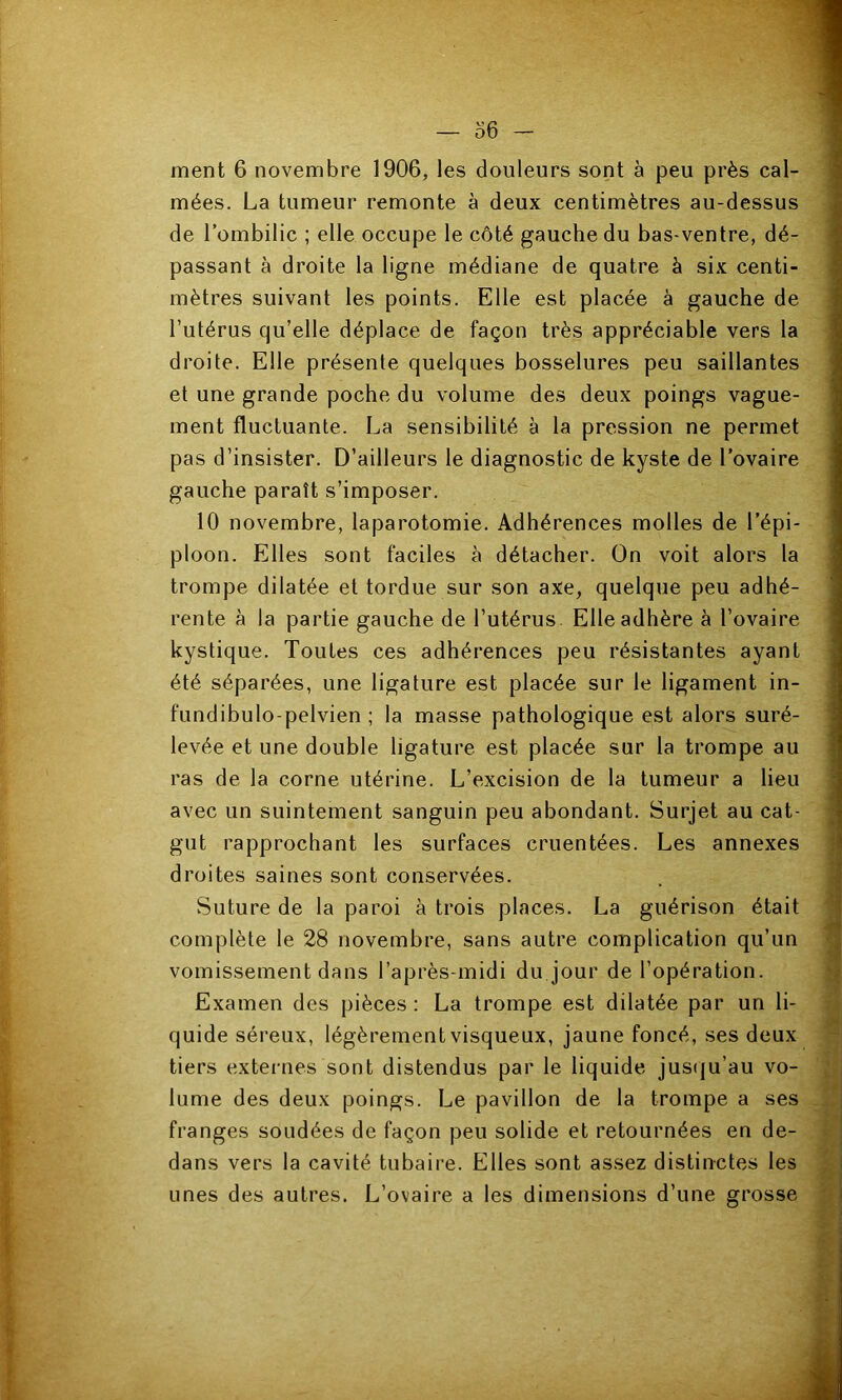 ment 6 novembre 1906, les douleurs sont à peu près cal- mées. La tumeur remonte à deux centimètres au-dessus de l’ombilic ; elle occupe le côté gauche du bas-ventre, dé- passant à droite la ligne médiane de quatre à six centi- mètres suivant les points. Elle est placée à gauche de l’utérus qu’elle déplace de façon très appréciable vers la droite. Elle présente quelques bosselures peu saillantes et une grande poche du volume des deux poings vague- ment fluctuante. La sensibilité à la pression ne permet pas d’insister. D’ailleurs le diagnostic de kyste de l’ovaire gauche paraît s’imposer. 10 novembre, laparotomie. Adhérences molles de l’épi- ploon. Elles sont faciles à détacher. On voit alors la trompe dilatée et tordue sur son axe, quelque peu adhé- rente à la partie gauche de l’utérus. Elle adhère à l’ovaire kystique. Toutes ces adhérences peu résistantes ayant été séparées, une ligature est placée sur le ligament in- fundibulo-pelvien ; la masse pathologique est alors suré- levée et une double ligature est placée sur la trompe au ras de la corne utérine. L’excision de la tumeur a lieu avec un suintement sanguin peu abondant. Surjet au cat- gut rapprochant les surfaces cruentées. Les annexes droites saines sont conservées. Suture de la paroi à trois places. La guérison était complète le 28 novembre, sans autre complication qu’un vomissement dans l’après-midi du jour de l’opération. Examen des pièces : La trompe est dilatée par un li- quide séreux, légèrement visqueux, jaune foncé, ses deux tiers extei-nes sont distendus par le liquide jusiju’au vo- lume des deux poings. Le pavillon de la trompe a ses franges soudées de façon peu solide et retournées en de- dans vers la cavité tubaire. Elles sont assez distinctes les unes des autres. L’ovaire a les dimensions d’une grosse