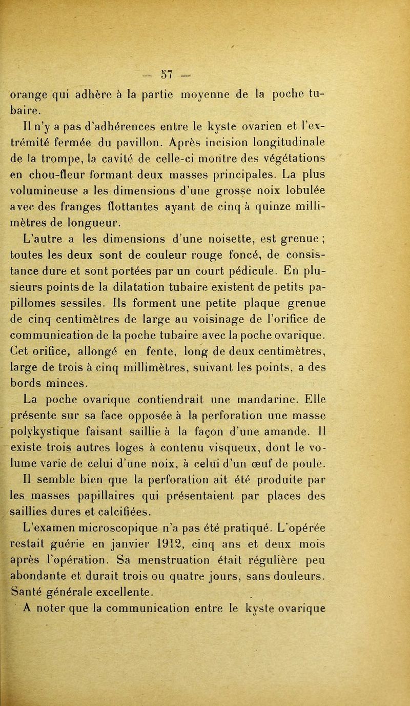 orange qui adhère à la partie moyenne de la poche tu- baire. Il n’y a pas d’adhérences entre le kyste ovarien et l’ex- trémité fermée du pavillon. Après incision longitudinale de la trompe, la cavité de celle-ci montre des végétations en chou-fleur formant deux masses principales. La plus volumineuse a les dimensions d’une grosse noix lobulée avec des franges flottantes ayant de cinq à quinze milli- mètres de longueur. L’autre a les dimensions d’une noisette, est grenue ; toutes les deux sont de couleur rouge foncé, de consis- tance dure et sont portées par un court pédicule. En plu- sieurs points de la dilatation tubaire existent de petits pa- pillomes sessiles. Ils forment une petite plaque grenue de cinq centimètres de large au voisinage de l’orifice de communication de la poche tubaire avec la poche ovarique. Cet orifice, allongé en fente, long de deux centimètres, large de trois à cinq millimètres, suivant les points, a des bords minces. La poche ovarique contiendrait une mandarine. Elle présente sur sa face opposée à la perforation une masse polykystique faisant saillie à la façon d’une amande. 11 existe trois autres loges à contenu visqueux, dont le vo- lume varie de celui d’une noix, à celui d’un œuf de poule. Il semble bien que la perforation ait été produite par les masses papillaires qui présentaient par places des saillies dures et calcifiées. L’examen microscopique n’a pas été pratiqué. L’opérée restait guérie en janvier 1912, cinq ans et deux mois après l’opération. Sa menstruation était régulière peu abondante et durait trois ou quatre jours, sans douleurs. Santé générale excellente. A noter que la communication entre le kyste ovarique JÜ.