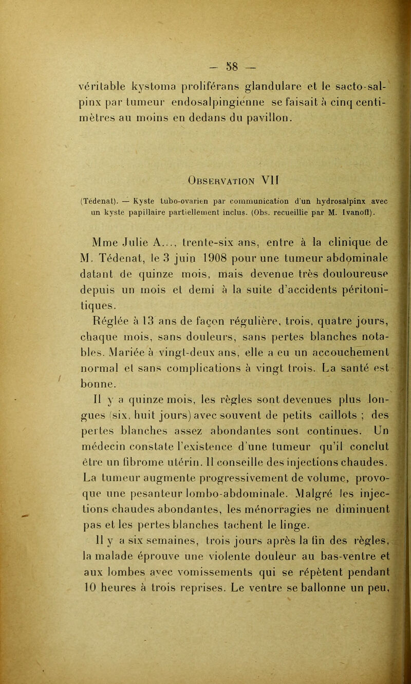 véritable kystoma proliférans glandulare et le sacto-sal- pinx par tumeur endosalpingienne se faisait à cinq centi- mètres au moins en dedans du pavillon. - 58 - 14 ■T* Observation VII i ; (Tédenat). — Kyste lubo-ovarien par communication d’un hydrosalpinx avec i un kyste papillaire partiellement inclus. {Obs. recueillie par M. Ivanotï). - Mme Julie A..trente-six ans, entre à la clinique de M. Tédenat, le 3 juin 1908 pour une tumeur abdominale 1 datant de quinze mois, mais devenue très douloureuse depuis un mois et demi à la suite d’accidents péritoni- < tiques. j Réglée à 13 ans de façon régulière, trois, quatre jours, chaque mois, sans douleurs, sans pertes blanches nota- ‘ blés. Mariée à vingt-deux ans, elle a eu un accouchement i normal et sans complications à vingt trois. La santé est ! bonne. / Il y a quinze mois, les règles sont devenues plus Ion- 1 gués ^six, huit jours) avec souvent de petits caillots ; des ] pertes blanches assez abondantes sont continues. Un ? médecin constate l’existence d’une tumeur qu’il conclut ] êti’e un fibrome utérin. 11 conseille des injections chaudes. • La tumeur augmente progressivement de volume, provo- ^ que une pesanteur lombo-abdominale. Malgré les injec- tions chaudes abondantes, les ménorragies ne diminuent pas et les pertes blanches tachent le linge. 11 y a six semaines, trois jours après la fin des règles, la malade éprouve une violente douleur au bas-ventre et aux lombes avec vomissements qui se répètent pendant 10 heures à trois reprises. Le ventre se ballonne un peu,