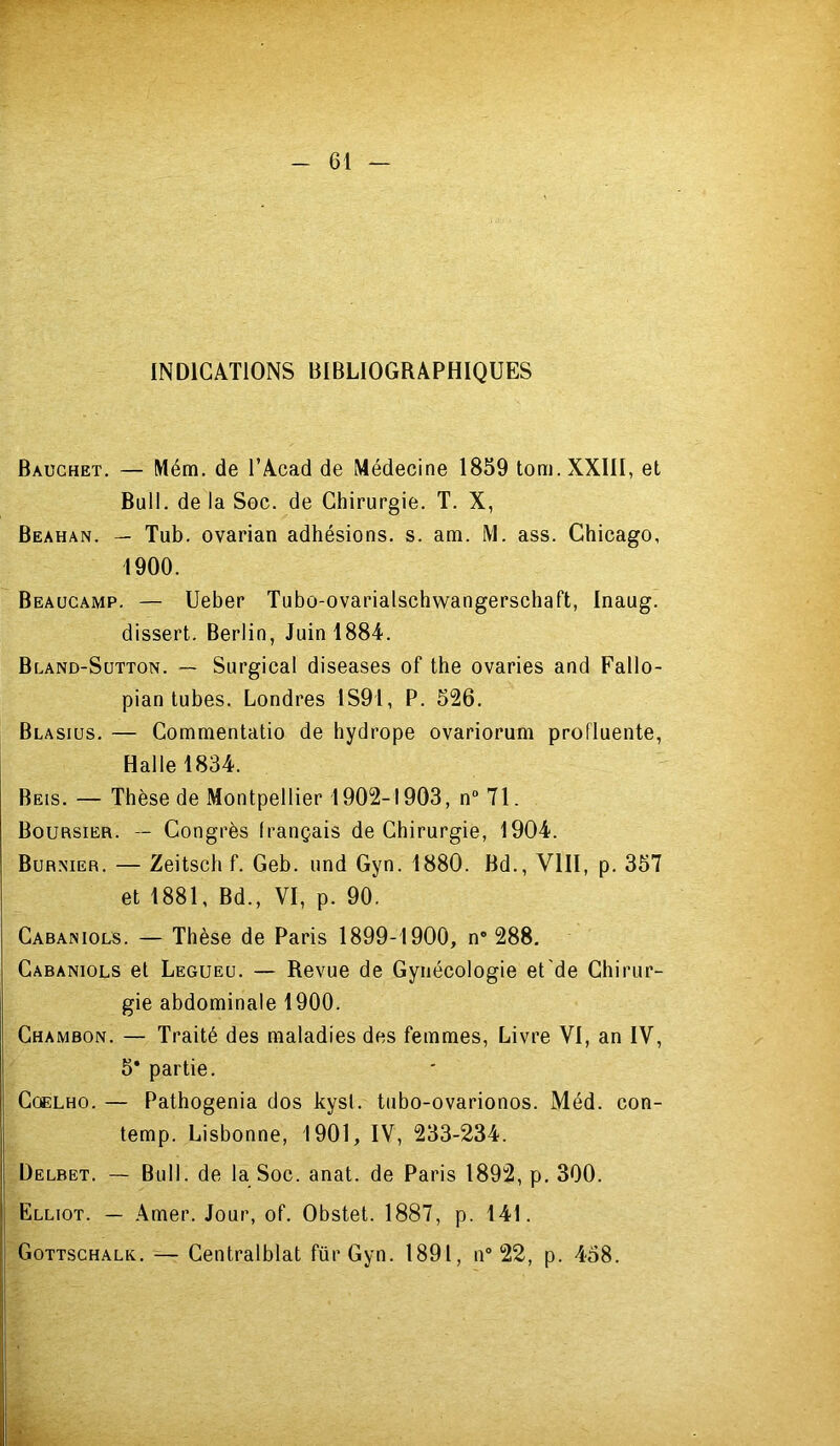 INDICATIONS BIBLIOGRAPHIQUES Bauchet. — Mém. de l’Acad de Médecine 1859 tom. XXIII, et Bull, de la Sec. de Chirurgie. T. X, Beahan. — Tub. ovarian adhésions, s. am. M. ass. Chicago, 1900. Beaucamp. — Ueber Tubo-ovarialschwangerschaft, Inaug. dissert. Berlin, Juin 1884. Bcand-Sutton. ~ Surgical diseases of the ovaries and Fallo- pian tubes. Londres 1S91, P. 526. Blasius. — Commentatio de hydrope ovariorum profluente, Halle 1834. Beis. — Thèse de Montpellier 1902-1903, n® 71. Boursier. — Congrès Irançais de Chirurgie, 1904. Bur.mer. — Zeitsch f. Geb. und Gyn. 1880. Bd., VIH, p. 357 et 1881, Bd., VI, p. 90. Cabamols. — Thèse de Paris 1899-1900, n* 288, Cabaniols et Legueu. — Revue de Gynécologie et de Chirur- gie abdominale 1900. Chambon. — Traité des maladies des femmes. Livre VI, an IV, 5* partie. CoELHO. — Pathogenia dos kysl. tubo-ovarionos. Méd. con- temp. Lisbonne, 1901, IV, 233-234. Delbet. — Bull, de la Soc. anat. de Paris 1892, p. 300. Elliot. — Amer. Jour, of. Obstet. 1887, p. 141. Gottschalk. — Centralblat für Gyn. 1891, n° 22, p. 458.