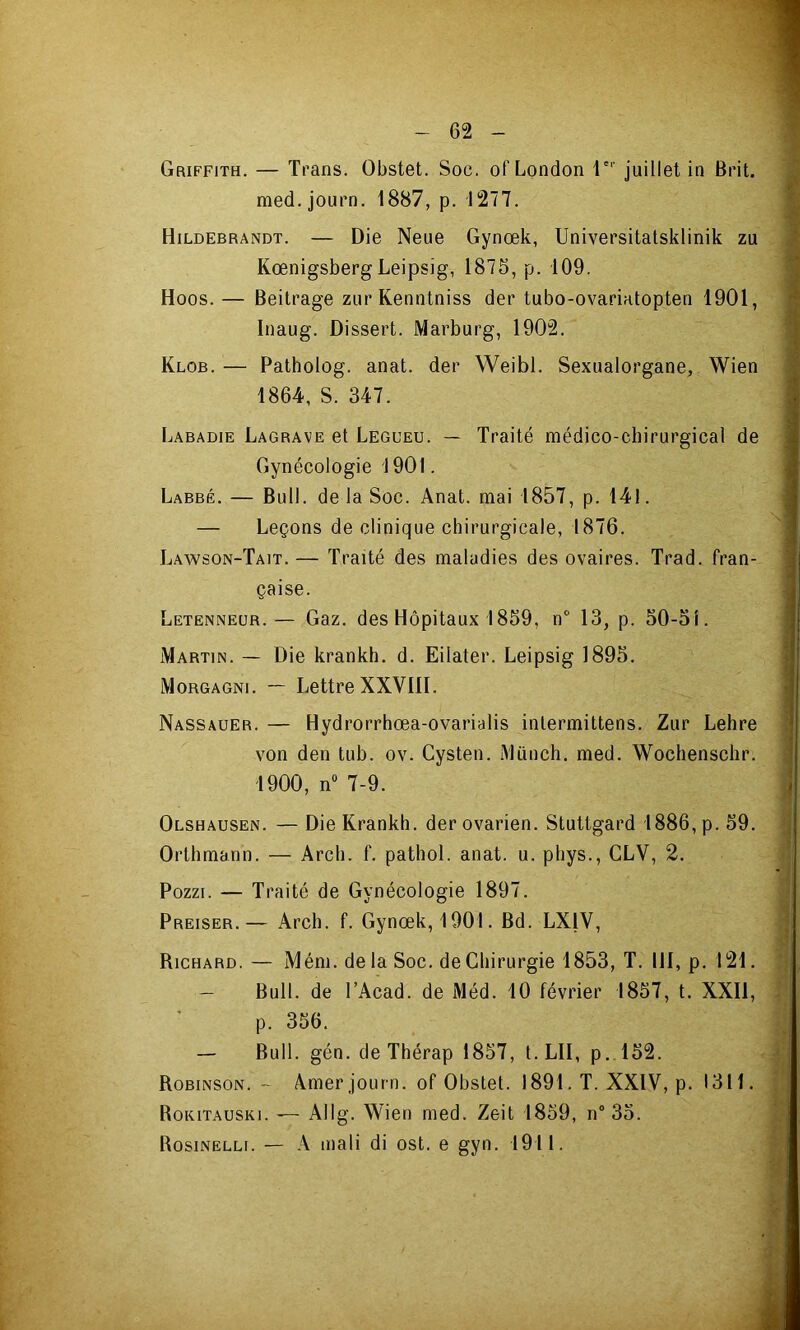 Griffith. — Trans. Obstet. Soc. of London 1’ juillet in Brit. med.journ. i887, p. 1277. Hildebrandt. — Die Neue Gynœk, Universitatsklinik zu Kœnigsberg Leipsig, 1875, p. 109. Hoos. — Beitrage ziir* Kenntniss der tubo-ovariatopten 1901, Inaug. Dissert. Marburg, 1902. Klob. — Patholog. anat. der Weibl. Sexualorgane, Wien 1864, S. 347. Labadie Lagrave et Legueu. — Traité médico-chirurgical de Gynécologie 1901. Labbé. — Bull, de la Soc. Anat. mai 1857, p. 141. — Leçons de clinique chirurgicale, 1876. Lawson-Tait. — Traité des maladies des ovaires. Trad. fran- çaise. Letenneür.— Gaz. des Hôpitaux 1859, n“ 13, p. 50-51. Martin. — Die krankh. d. Eilater. Leipsig 1895. Morgagni. — Lettre XXVIII. Nassauer. — Hydrorrhœa-ovarialis intermittens. Zur Lehre von den tub. ov. Cysten. Münch. med. Wochenschr. 1900, n 7-9. Olshausen. — Die Krankh. der ovarien. Stuttgard 1886, p. 59. Orthmann. — Arch. f. pathol. anat. u. phys., CLV, 2. Pozzi. — Traité de Gynécologie 1897. Preiser.— Arch. f. Gynœk, 1901. Bd. LXIV, Richard. — Mém. de la Soc. de Chirurgie 1853, T. 111, p. 121. — Bull, de TAcad. de Méd. 10 février 1857, t. XXII, p. 356. — Bull. gén. de Thérap 1857, t.LII, p. l52. Robinson. ~ Amer journ. of Obstet. 1891. T. XXIV, p. 1311. RoKiTAusKi. — Allg. Wien med. Zeit 1859, n° 35. Rosinellf. — A mali di ost. e gyn. 1911.