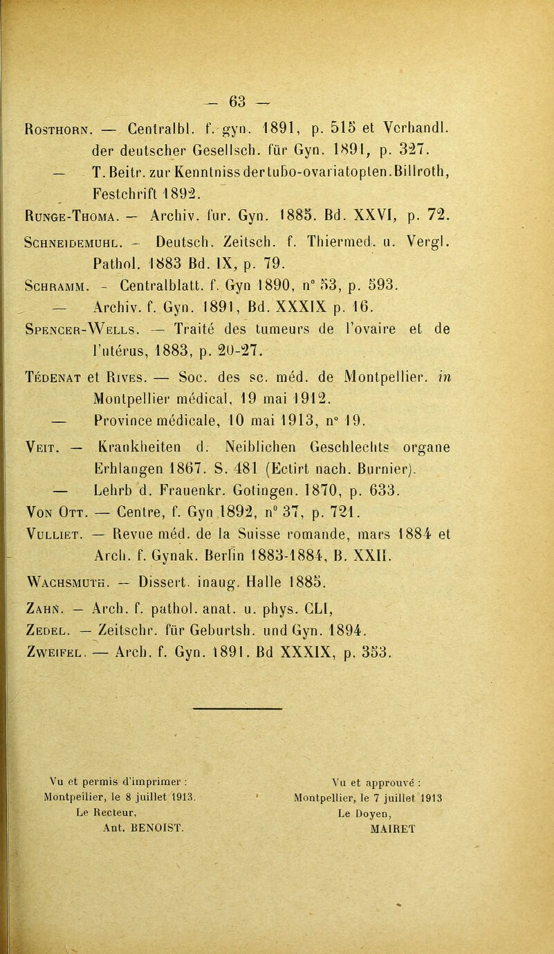 Rosthorn. — Centralbl. f. gyn. 1891, p. 515 et Vcrhandl. der deutscher Gesellsch. fur Gyn. 1891, p. 3:27. — T. Beitr. zur KenntnissderluBo-ovariatoplen.Billroth, Festchrift 1892. Runge-Thoma. — Archiv. fur. Gyn. 1885. Bd. XXVI, p. 72. ScHNEiDEMUHL. - Deutscli. Zeitscli. f. Thiermed. u. Vergl. Pathol. 1883 Bd. IX, p. 79. ScHRAMM. - Centralblatt. f. Gyn 1890, n° 53, p. 593. — Archiv. f. Gyn. 1891, Bd. XXXIX p. 16. Spencer-Wells. — Traité des tumeurs de l’ovaire et de l’ntérus, 1883, p. 20-27. Tédenat et Rives. — Soc. des sc. méd. de Montpellier, in Montpellier médical, 19 mai 1912. — Province médicale, 10 mai 1913, n“ 19. Veit. — Krankbeiten d. Neiblichen Geschlecbts organe Erhlangen 1867. S. 481 (Ectirt nach. Burnier). Lehrb d. Frauenkr. Gotingen. 1870, p. 633. Von Ott. — Centre, f. Gyn 1892, n“ 37, p. 721. VuLLiET. — Revue méd. de la Suisse romande, mars 1884 et Arch. f. Gynak. Berlin 1883-1884, B. XXll. Wachsmuth. — Dissert, inaug. Halle 1885. Zahn. — Arch. f. pathol.anat. u. phys. GLl, Zedel. — Zeitschr. für Geburtsh. und Gyn. 1894. Zweifel, — Arch. f. Gyn. 1891. Bd XXXIX, p. 353. Vu et permis d’imprimer : Vu et approuvé ; Montpeilier, le 8 juillet 1913. • Montpellier, le 7 juillet 1913 Le Recteur, Le Doyen, Ant. BENOIST. MAIRET