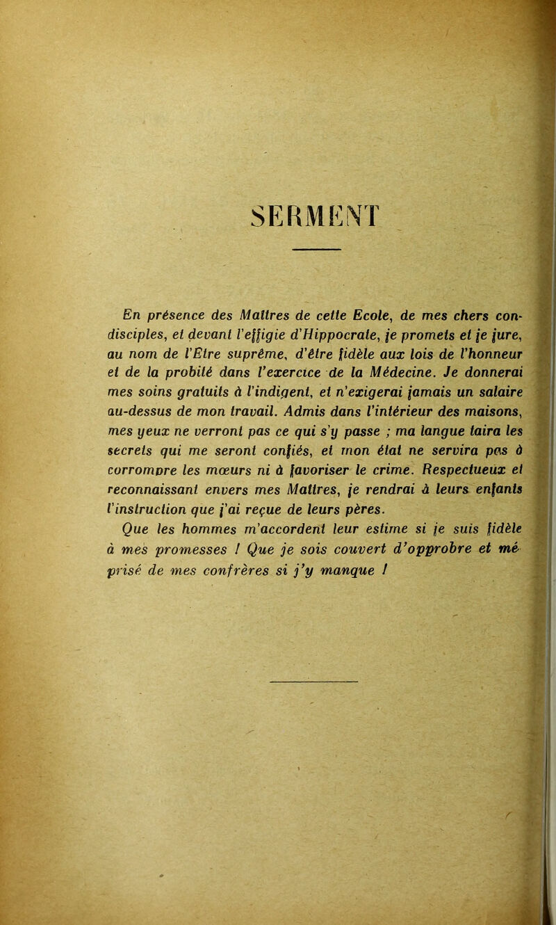 SERMENT En présence des Maîtres de cette Ecole, de mes chers con- disciples, et devant VeHigie d'Hippocrate, je promets et {e jure, au nom de l’Etre suprême, d'être fidèle aux lois de l'honneur et de la probité dans l’exercice de la Médecine. Je donnerai mes soins gratuits à l'indigent, et n'exigerai jamais un salaire au-dessus de mon travail. Admis dans l'intérieur des maisons, mes yeux ne verront pas ce qui s’y passe ; ma langue taira les secrets qui me seront confiés, et mon étal ne servira pcis à corrompre les mœurs ni à favoriser le crime. Respectueux et reconnaissant envers mes Maîtres, \e rendrai à leurs enfants l’instruction que {'ai reçue de leurs pères. Que les hommes m’accordent leur estime si {e suis fidèle à mes promesses ! Que je sois couvert d’opprobre et mé prisé de mes confrères si j’y manque !