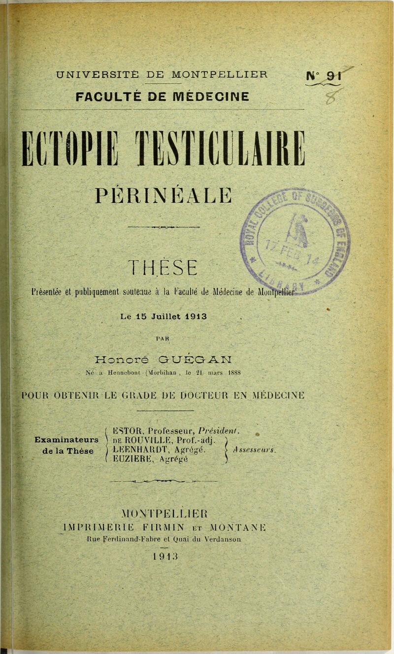 1» UNIVERSITÉ DE MONTPELLIER FACULTE DE MEDECINE N“ 91 PÉRLNÉALE THÈSE l-’ièsentée et piibliijaement süuleaue à la l'aculié de Médecine de Montpellier Le 15 Juillet 1913 l'AH Hoi-ioré OUE:aÀL[ - N(S à Heiincbont (Vlorüihan , lo 21 mars 1888 rOUH OBTENIR LE GRADE DE DOCTEUR EN MÉDECINE ^ ESTOR. Professeur, Président. Examinateurs ^ he ROUVILLE, Prof.-adj. \ de la Thèse ) LEENHARDT, Agrégé. > Assesseurs. EÜZIERE, Agrégé ) MONTPELUKR IMPRIMERIE FIRMIN et MONTANE liue Ferdiiiand-Fabre et Quai titi Verdaason 1913