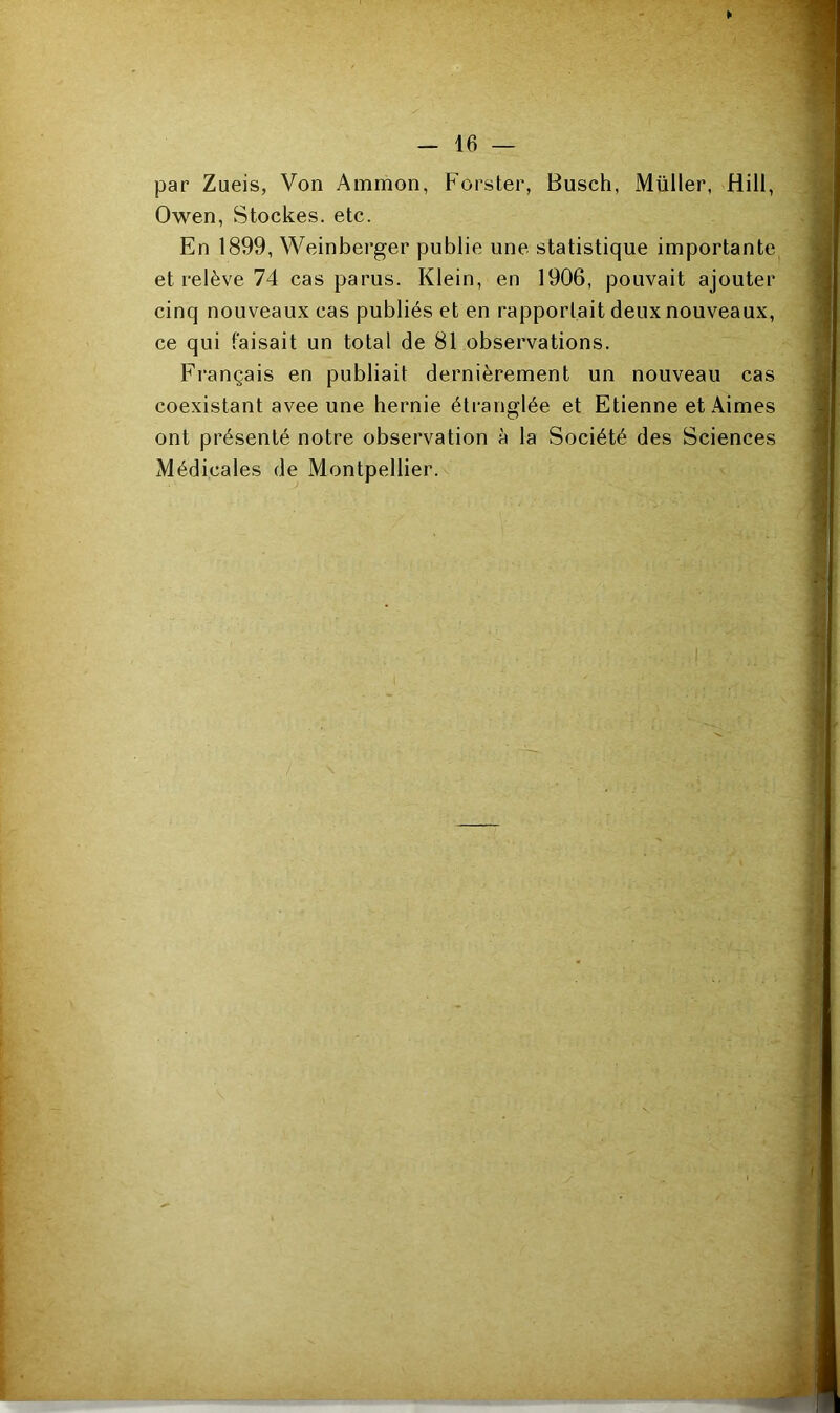 ¥ — 16 — par Zueis, Von Ammon, Forster, Busch, Müller, Hiil, Owen, Stockes, etc. En 1899, Weinberger publie une statistique importante et relève 74 cas parus. Klein, en 1906, pouvait ajouter cinq nouveaux cas publiés et en rapportait deux nouveaux, ce qui faisait un total de 81 observations. Français en publiait dernièrement un nouveau cas coexistant avee une hernie étranglée et Etienne et Aimes ont présenté notre observation à la Société des Sciences Médicales de Montpellier.